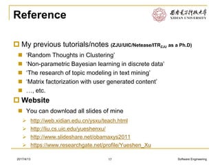 Software Engineering2017/4/13
Reference
 My previous tutorials/notes (ZJU/UIC/Netease/ITRZJU as a Ph.D)
 ‘Random Thoughts in Clustering’
 ‘Non-parametric Bayesian learning in discrete data’
 ‘The research of topic modeling in text mining’
 ‘Matrix factorization with user generated content’
 …, etc.
 Website
 You can download all slides of mine
➢ http://web.xidian.edu.cn/ysxu/teach.html
➢ http://liu.cs.uic.edu/yueshenxu/
➢ http://www.slideshare.net/obamaxys2011
➢ https://www.researchgate.net/profile/Yueshen_Xu
17
 