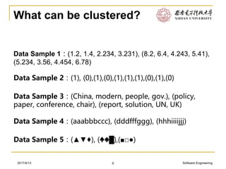 Software Engineering2017/4/13
What can be clustered?
6
Data Sample 1：(1.2, 1.4, 2.234, 3.231), (8.2, 6.4, 4.243, 5.41),
(5.234, 3.56, 4.454, 6.78)
Data Sample 2：(1), (0),(1),(0),(1),(1),(1),(0),(1),(0)
Data Sample 3：(China, modern, people, gov.), (policy,
paper, conference, chair), (report, solution, UN, UK)
Data Sample 4：(aaabbbccc), (dddfffggg), (hhhiiiijjj)
Data Sample 5：(▲▼♦), (♣♠█),(■□●)
 
