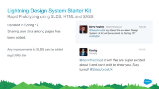 Lightning Design System Starter Kit
Rapid Prototyping using SLDS, HTML and SASS
Updated in Spring 17
Sharing json data among pages has
been added.
Any improvements to SLDS can be added
(eg) Utility Bar
 