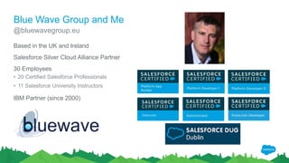 Blue Wave Group and Me
Based in the UK and Ireland
Salesforce Silver Cloud Alliance Partner
30 Employees
• 20 Certified Salesforce Professionals
• 11 Salesforce University Instructors
IBM Partner (since 2000)
@bluewavegroup.eu
 