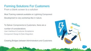 Forming Solutions For Customers
Most Training material available on Lightning Component
Development is very workshop-like in nature.
To Deliver Components to Customers, there are a
number of considerations
User Interface & Customer Acceptance
Component Design & Data Integration
Creating Bridges between Administrators and Customers
From a blank screen to a solution
 