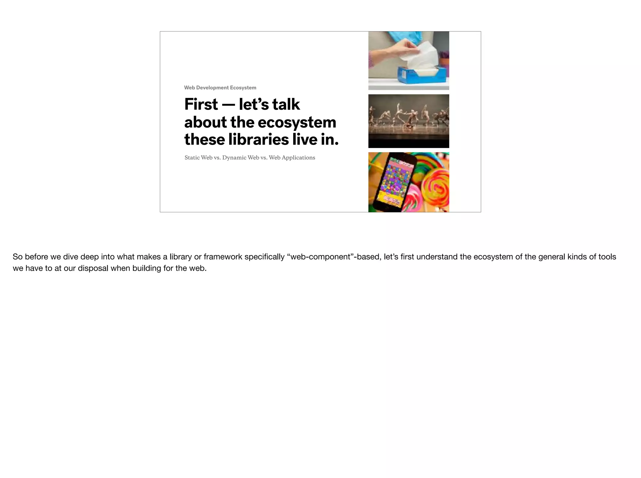 First — let’s talk
about the ecosystem
these libraries live in.
Web Development Ecosystem
Static Web vs. Dynamic Web vs. Web Applications
So before we dive deep into what makes a library or framework speciﬁcally “web-component”-based, let’s ﬁrst understand the ecosystem of the general kinds of tools
we have to at our disposal when building for the web.
 