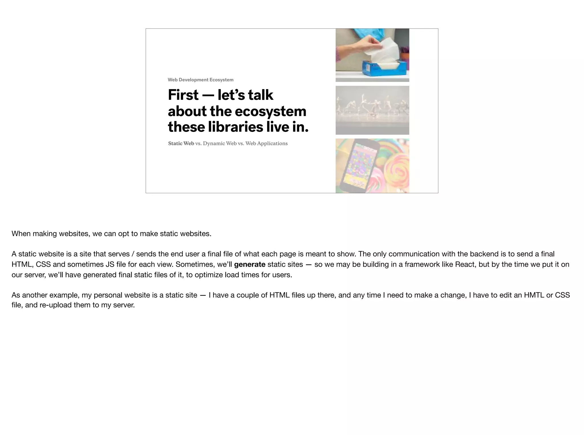 Web Development Ecosystem
First — let’s talk
about the ecosystem
these libraries live in.
Static Web vs. Dynamic Web vs. Web Applications
When making websites, we can opt to make static websites.

A static website is a site that serves / sends the end user a ﬁnal ﬁle of what each page is meant to show. The only communication with the backend is to send a ﬁnal
HTML, CSS and sometimes JS ﬁle for each view. Sometimes, we’ll generate static sites — so we may be building in a framework like React, but by the time we put it on
our server, we’ll have generated ﬁnal static ﬁles of it, to optimize load times for users. 
 
As another example, my personal website is a static site — I have a couple of HTML ﬁles up there, and any time I need to make a change, I have to edit an HMTL or CSS
ﬁle, and re-upload them to my server.
 