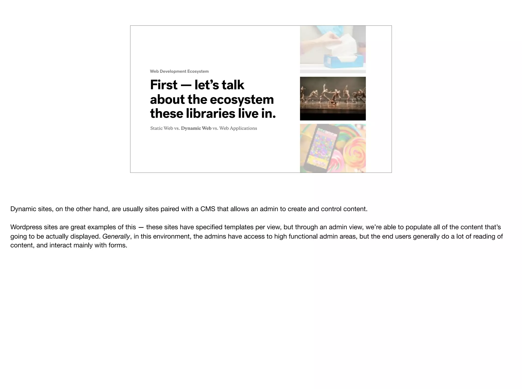Web Development Ecosystem
First — let’s talk
about the ecosystem
these libraries live in.
Static Web vs. Dynamic Web vs. Web Applications
Dynamic sites, on the other hand, are usually sites paired with a CMS that allows an admin to create and control content.

Wordpress sites are great examples of this — these sites have speciﬁed templates per view, but through an admin view, we’re able to populate all of the content that’s
going to be actually displayed. Generally, in this environment, the admins have access to high functional admin areas, but the end users generally do a lot of reading of
content, and interact mainly with forms.
 