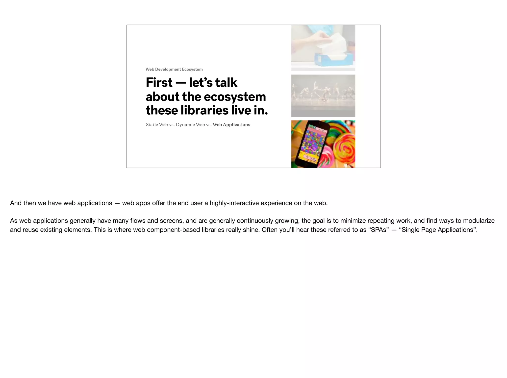 Web Development Ecosystem
First — let’s talk
about the ecosystem
these libraries live in.
Static Web vs. Dynamic Web vs. Web Applications
And then we have web applications — web apps oﬀer the end user a highly-interactive experience on the web.

As web applications generally have many ﬂows and screens, and are generally continuously growing, the goal is to minimize repeating work, and ﬁnd ways to modularize
and reuse existing elements. This is where web component-based libraries really shine. Often you’ll hear these referred to as “SPAs” — “Single Page Applications”.
 