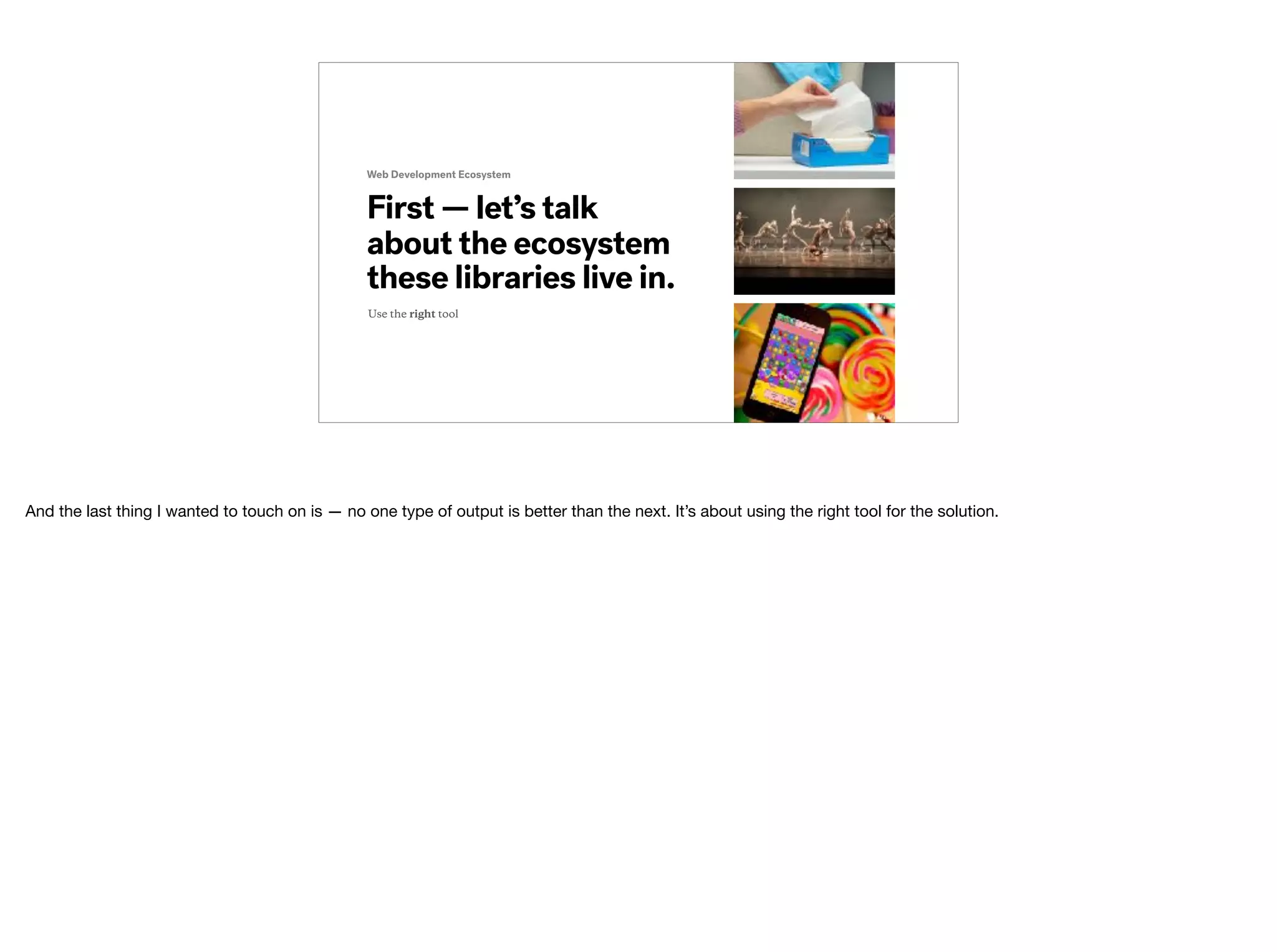 Web Development Ecosystem
First — let’s talk
about the ecosystem
these libraries live in.
Use the right tool
And the last thing I wanted to touch on is — no one type of output is better than the next. It’s about using the right tool for the solution. 
 
 