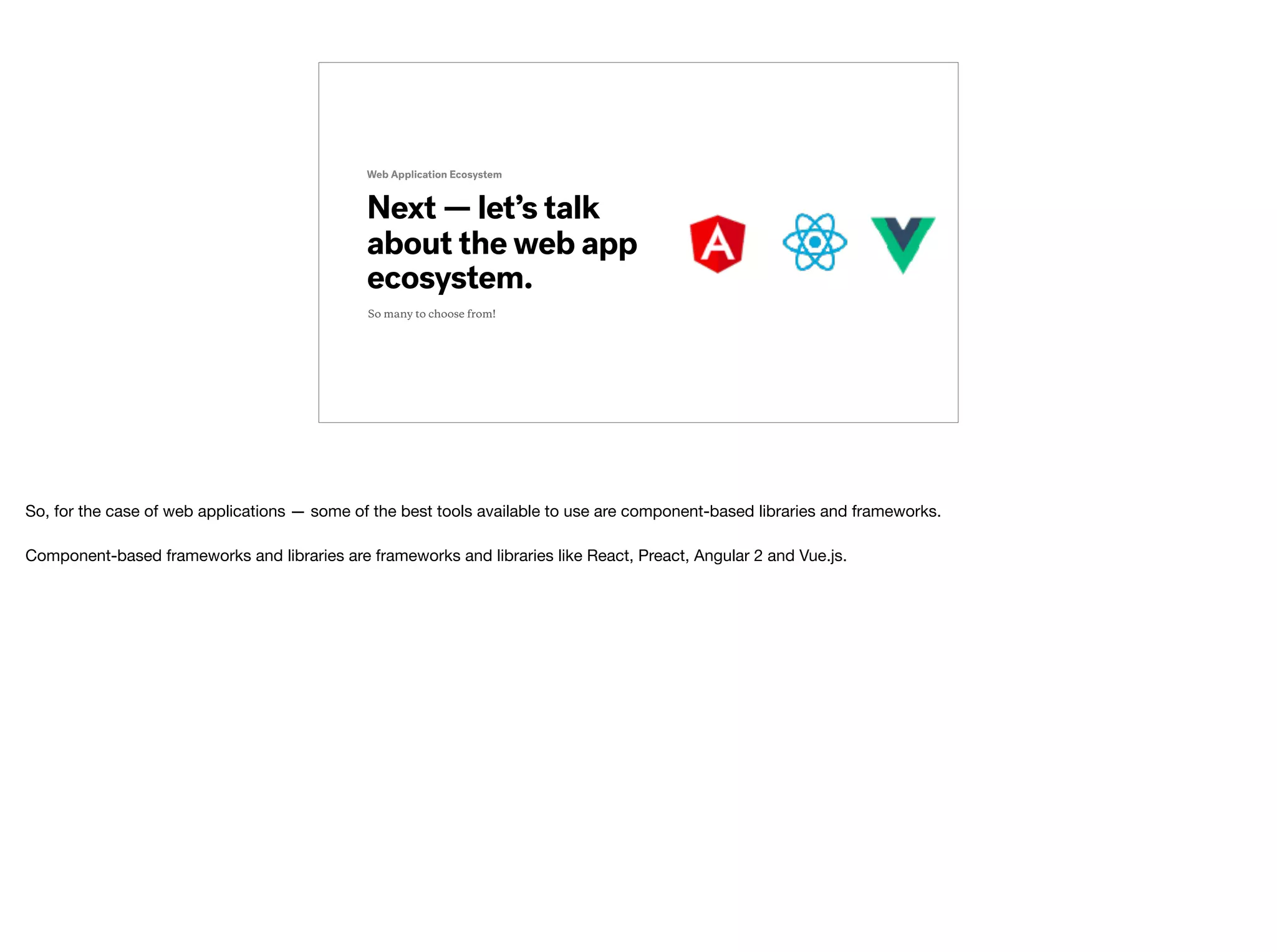 Next — let’s talk
about the web app
ecosystem.
Web Application Ecosystem
So many to choose from!
So, for the case of web applications — some of the best tools available to use are component-based libraries and frameworks.

Component-based frameworks and libraries are frameworks and libraries like React, Preact, Angular 2 and Vue.js.
 