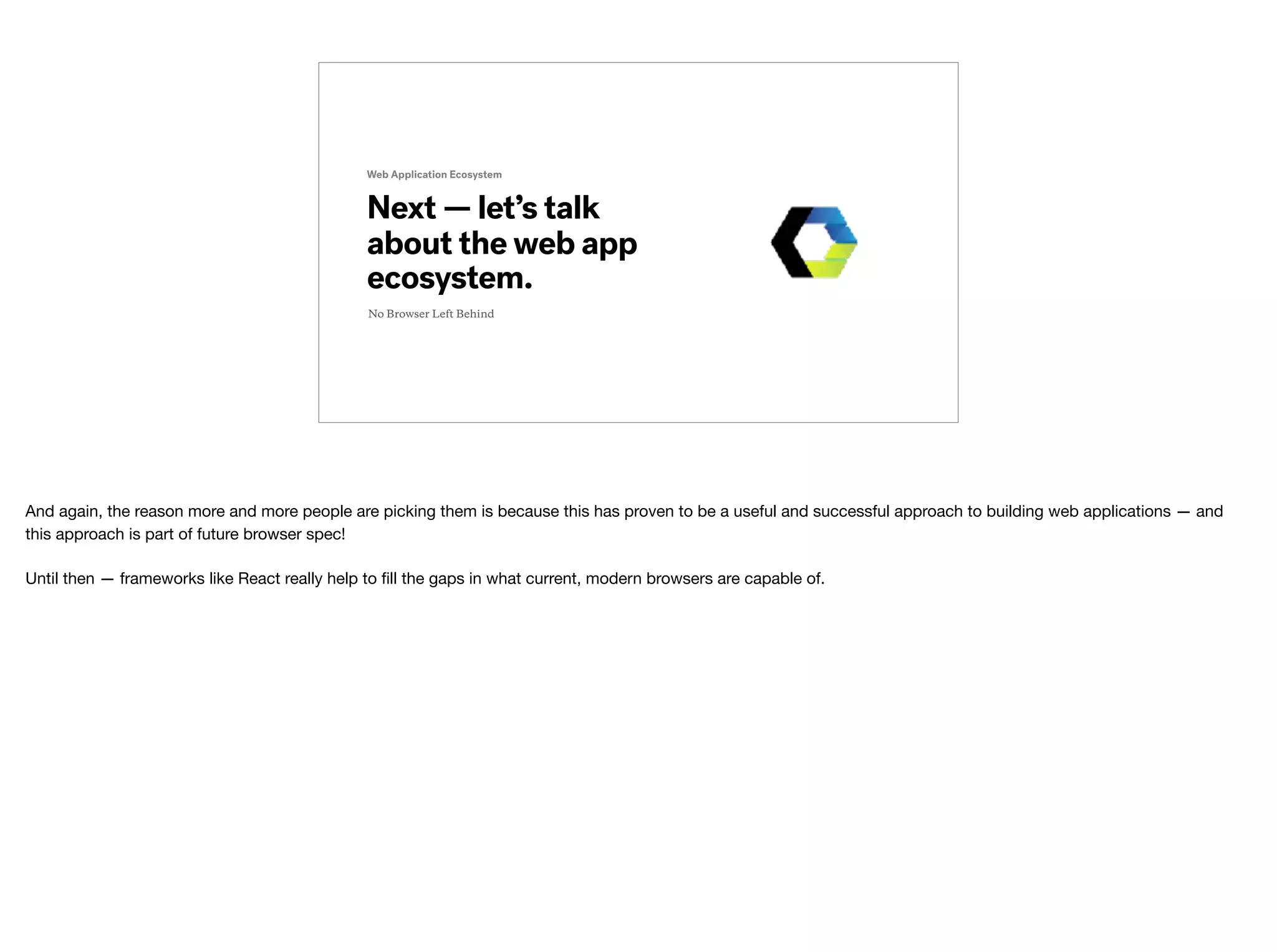 Next — let’s talk
about the web app
ecosystem.
Web Application Ecosystem
No Browser Left Behind
And again, the reason more and more people are picking them is because this has proven to be a useful and successful approach to building web applications — and
this approach is part of future browser spec!

Until then — frameworks like React really help to ﬁll the gaps in what current, modern browsers are capable of.
 