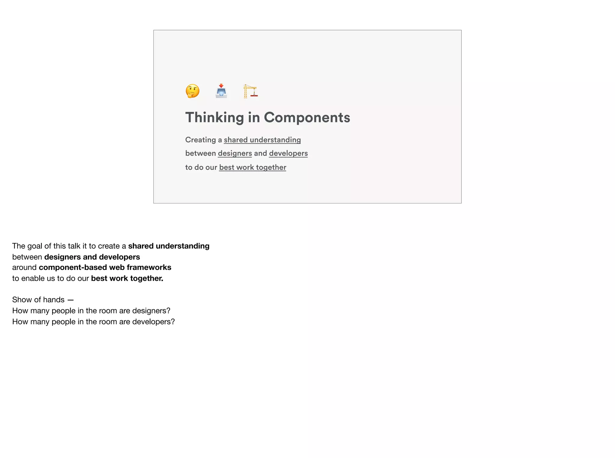 Creating a shared understanding
between designers and developers
to do our best work together
Thinking in Components
🤔 📥 🏗
The goal of this talk it to create a shared understanding
between designers and developers
around component-based web frameworks
to enable us to do our best work together.
Show of hands — 
How many people in the room are designers? 
How many people in the room are developers?
 