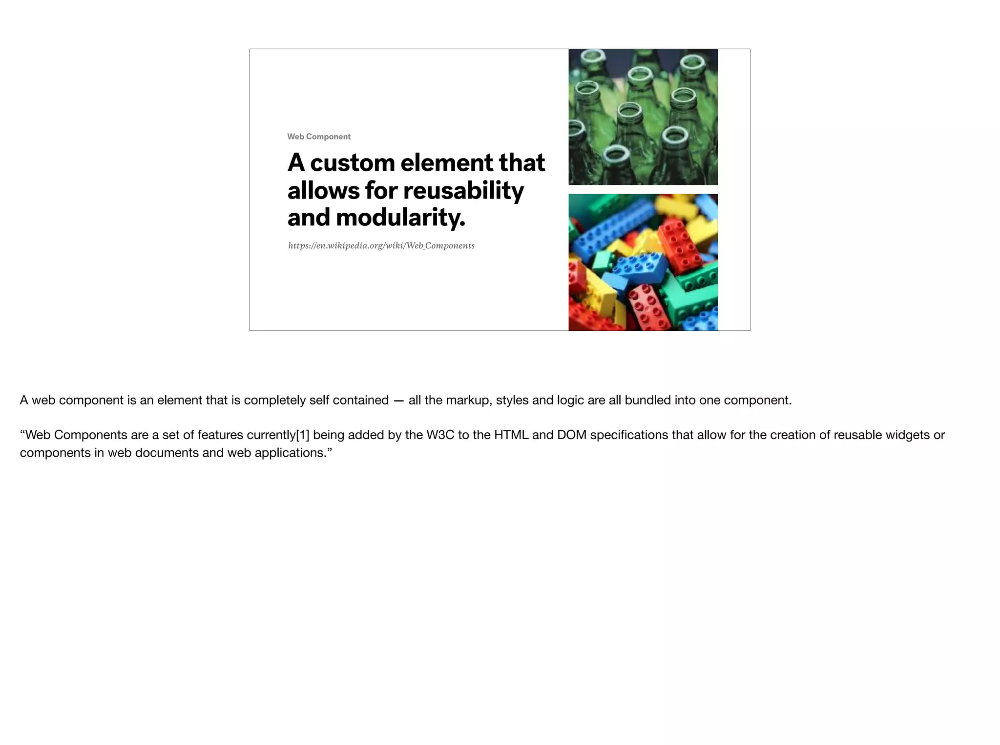 https://en.wikipedia.org/wiki/Web_Components
A custom element that
allows for reusability
and modularity.
Web Component
A web component is an element that is completely self contained — all the markup, styles and logic are all bundled into one component. 
 
“Web Components are a set of features currently[1] being added by the W3C to the HTML and DOM speciﬁcations that allow for the creation of reusable widgets or
components in web documents and web applications.”
 