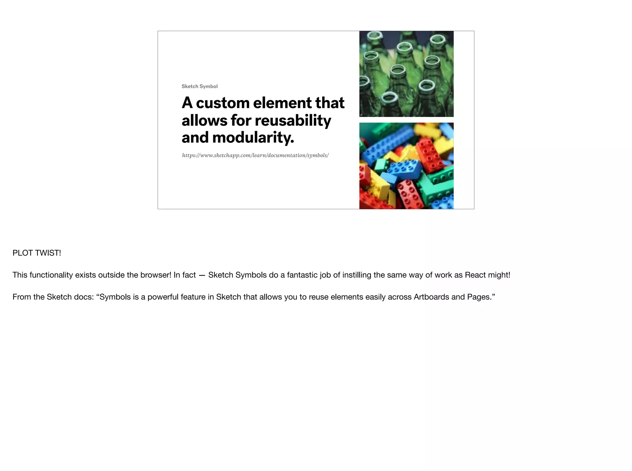 A custom element that
allows for reusability
and modularity.
Sketch Symbol
https://www.sketchapp.com/learn/documentation/symbols/
PLOT TWIST!

This functionality exists outside the browser! In fact — Sketch Symbols do a fantastic job of instilling the same way of work as React might!

 
From the Sketch docs: “Symbols is a powerful feature in Sketch that allows you to reuse elements easily across Artboards and Pages.”
 