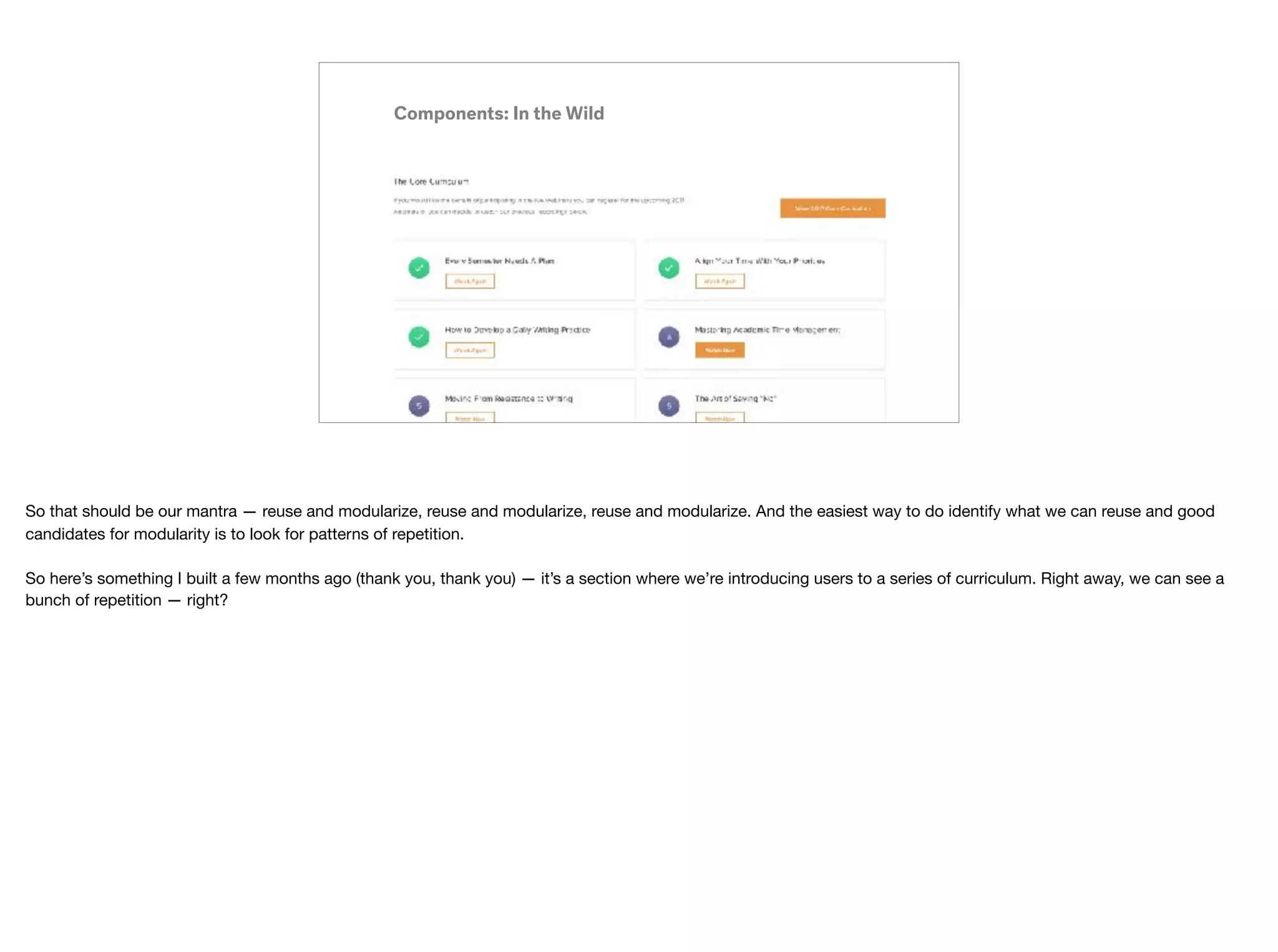 Components: In the Wild
So that should be our mantra — reuse and modularize, reuse and modularize, reuse and modularize. And the easiest way to do identify what we can reuse and good
candidates for modularity is to look for patterns of repetition. 
 
So here’s something I built a few months ago (thank you, thank you) — it’s a section where we’re introducing users to a series of curriculum. Right away, we can see a
bunch of repetition — right?
 