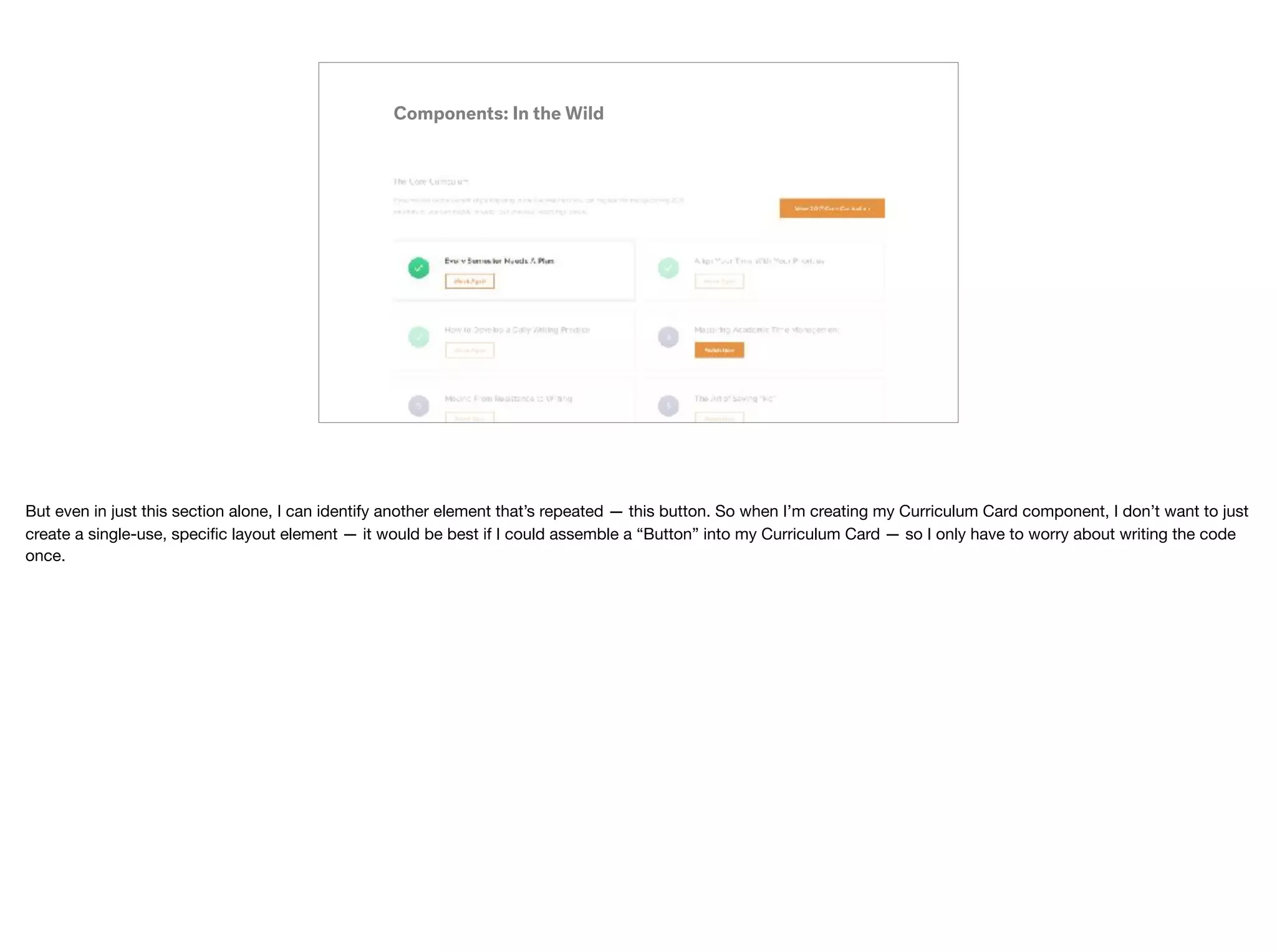 Components: In the Wild
But even in just this section alone, I can identify another element that’s repeated — this button. So when I’m creating my Curriculum Card component, I don’t want to just
create a single-use, speciﬁc layout element — it would be best if I could assemble a “Button” into my Curriculum Card — so I only have to worry about writing the code
once.
 