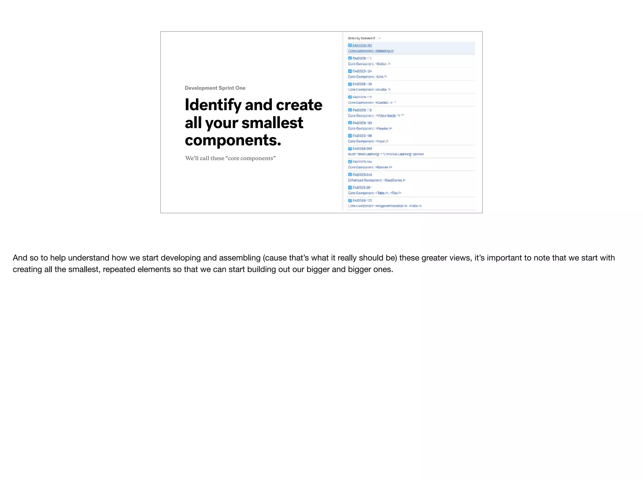 Identify and create
all your smallest
components.
Development Sprint One
We’ll call these “core components”
And so to help understand how we start developing and assembling (cause that’s what it really should be) these greater views, it’s important to note that we start with
creating all the smallest, repeated elements so that we can start building out our bigger and bigger ones.
 