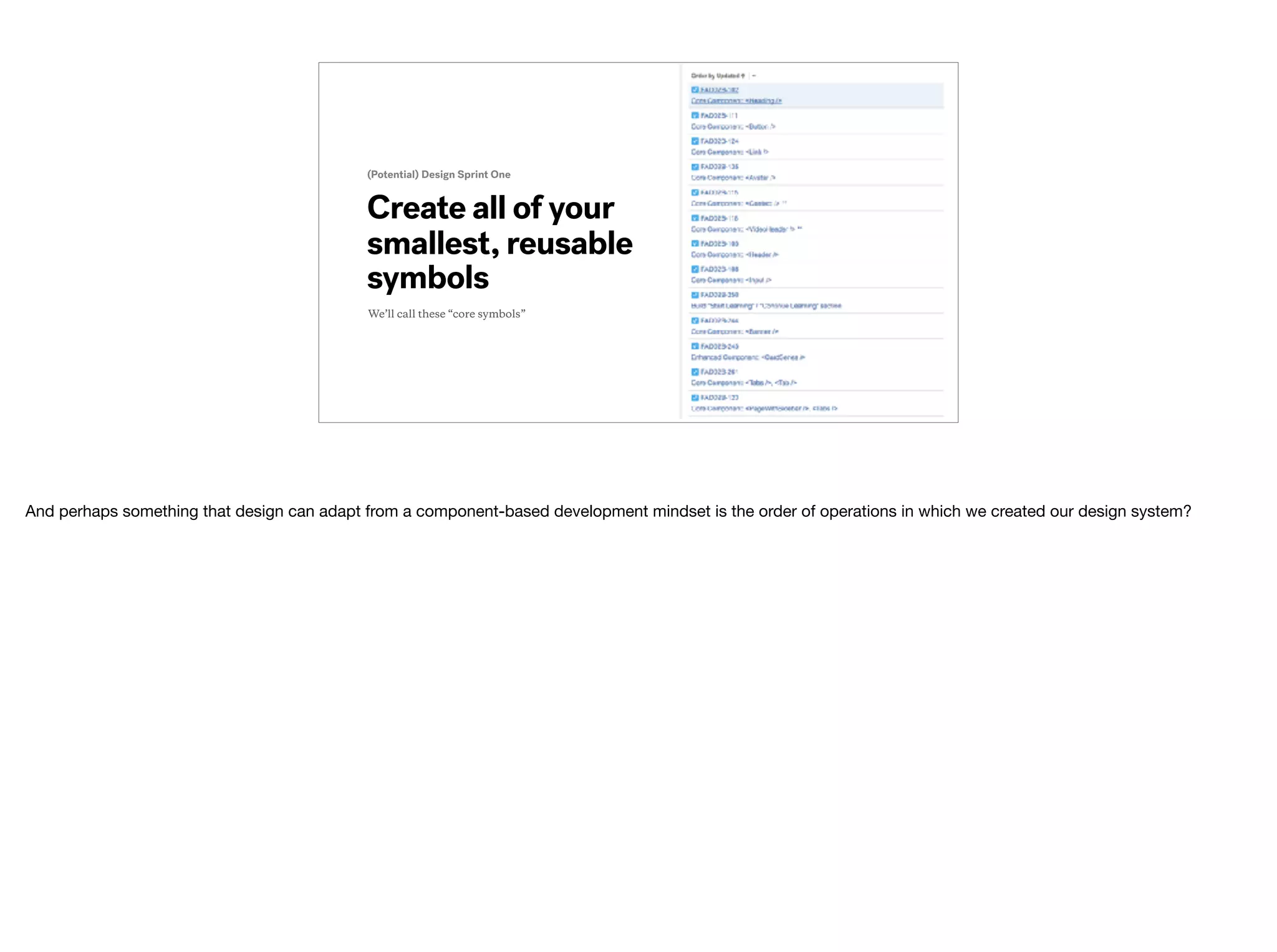 Create all of your
smallest, reusable
symbols
(Potential) Design Sprint One
We’ll call these “core symbols”
And perhaps something that design can adapt from a component-based development mindset is the order of operations in which we created our design system?
 