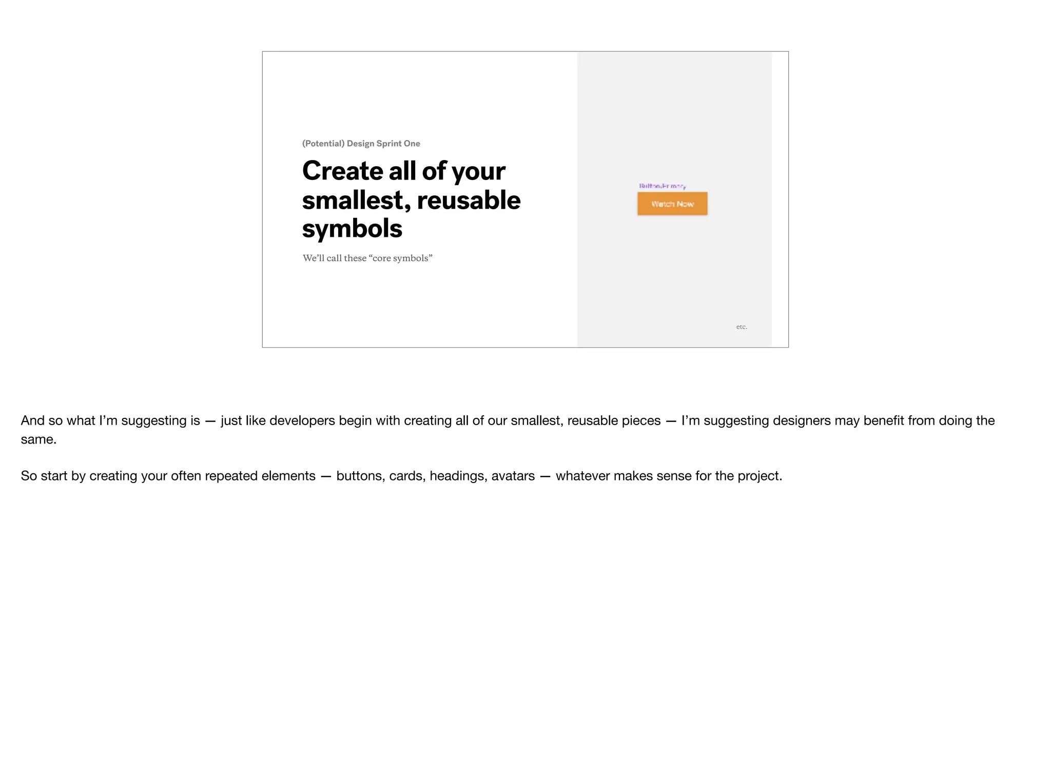 Create all of your
smallest, reusable
symbols
(Potential) Design Sprint One
etc.
We’ll call these “core symbols”
And so what I’m suggesting is — just like developers begin with creating all of our smallest, reusable pieces — I’m suggesting designers may beneﬁt from doing the
same.

So start by creating your often repeated elements — buttons, cards, headings, avatars — whatever makes sense for the project.
 