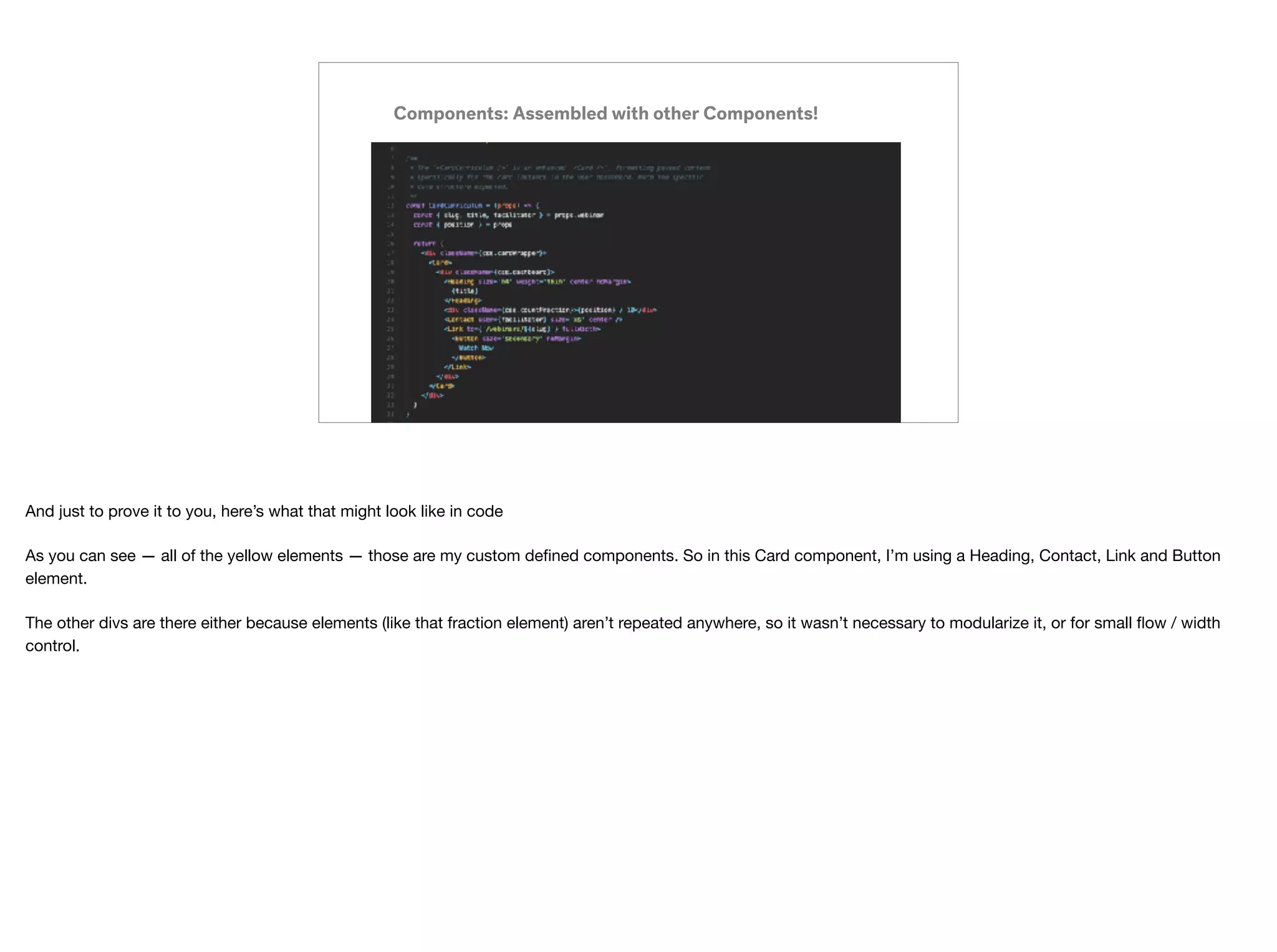 Components: Assembled with other Components!
And just to prove it to you, here’s what that might look like in code

As you can see — all of the yellow elements — those are my custom deﬁned components. So in this Card component, I’m using a Heading, Contact, Link and Button
element.

The other divs are there either because elements (like that fraction element) aren’t repeated anywhere, so it wasn’t necessary to modularize it, or for small ﬂow / width
control.
 