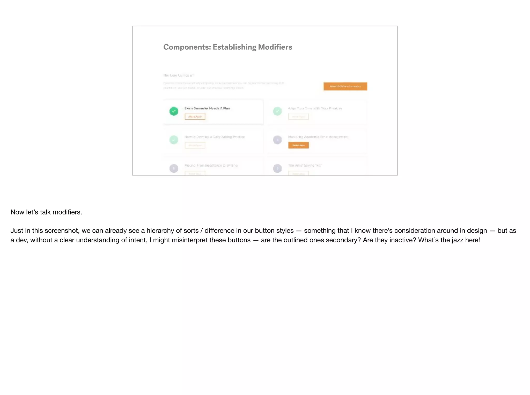 Components: Establishing Modiﬁers
Now let’s talk modiﬁers.

Just in this screenshot, we can already see a hierarchy of sorts / diﬀerence in our button styles — something that I know there’s consideration around in design — but as
a dev, without a clear understanding of intent, I might misinterpret these buttons — are the outlined ones secondary? Are they inactive? What’s the jazz here!
 