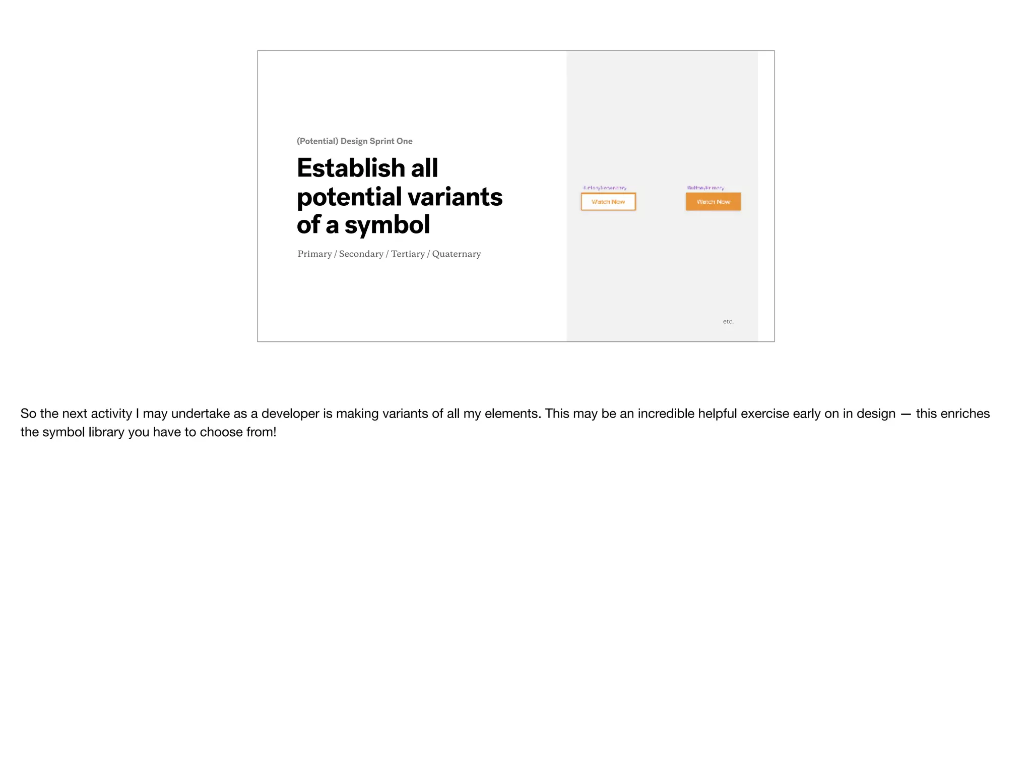 s
(Potential) Design Sprint One
etc.
Establish all
potential variants
of a symbol
Primary / Secondary / Tertiary / Quaternary
So the next activity I may undertake as a developer is making variants of all my elements. This may be an incredible helpful exercise early on in design — this enriches
the symbol library you have to choose from!
 