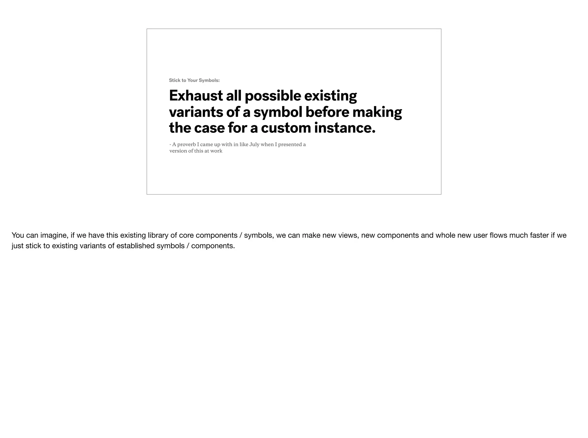 Exhaust all possible existing
variants of a symbol before making
the case for a custom instance.
Stick to Your Symbols:
- A proverb I came up with in like July when I presented a
version of this at work
You can imagine, if we have this existing library of core components / symbols, we can make new views, new components and whole new user ﬂows much faster if we
just stick to existing variants of established symbols / components.
 