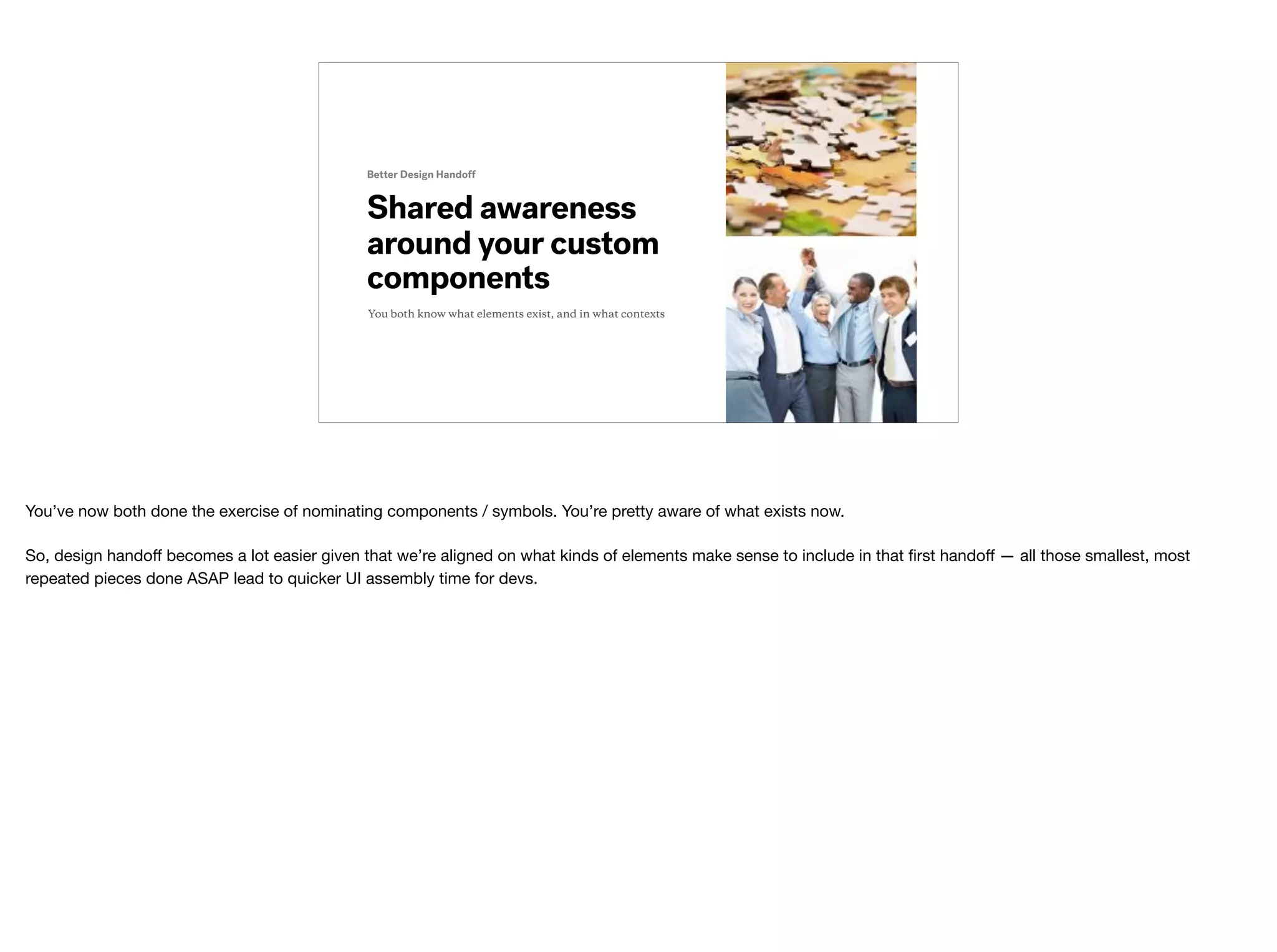 Shared awareness
around your custom
components
Better Design Handoff
You both know what elements exist, and in what contexts
You’ve now both done the exercise of nominating components / symbols. You’re pretty aware of what exists now.

So, design handoﬀ becomes a lot easier given that we’re aligned on what kinds of elements make sense to include in that ﬁrst handoﬀ — all those smallest, most
repeated pieces done ASAP lead to quicker UI assembly time for devs.

 