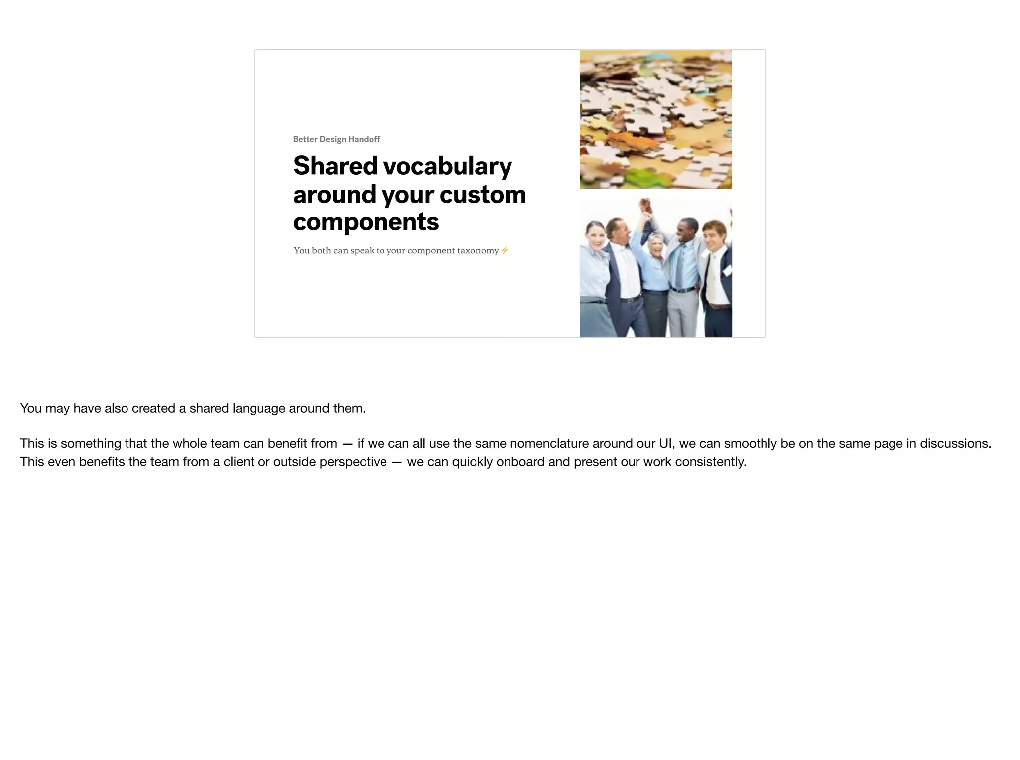 Shared vocabulary
around your custom
components
Better Design Handoff
You both can speak to your component taxonomy ⚡
You may have also created a shared language around them.

This is something that the whole team can beneﬁt from — if we can all use the same nomenclature around our UI, we can smoothly be on the same page in discussions.
This even beneﬁts the team from a client or outside perspective — we can quickly onboard and present our work consistently.
 
