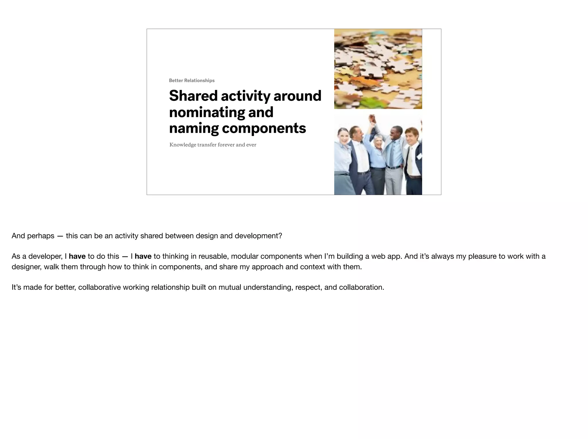 Shared activity around
nominating and
naming components
Better Relationships
Knowledge transfer forever and ever
And perhaps — this can be an activity shared between design and development?

As a developer, I have to do this — I have to thinking in reusable, modular components when I’m building a web app. And it’s always my pleasure to work with a
designer, walk them through how to think in components, and share my approach and context with them.

It’s made for better, collaborative working relationship built on mutual understanding, respect, and collaboration.
 