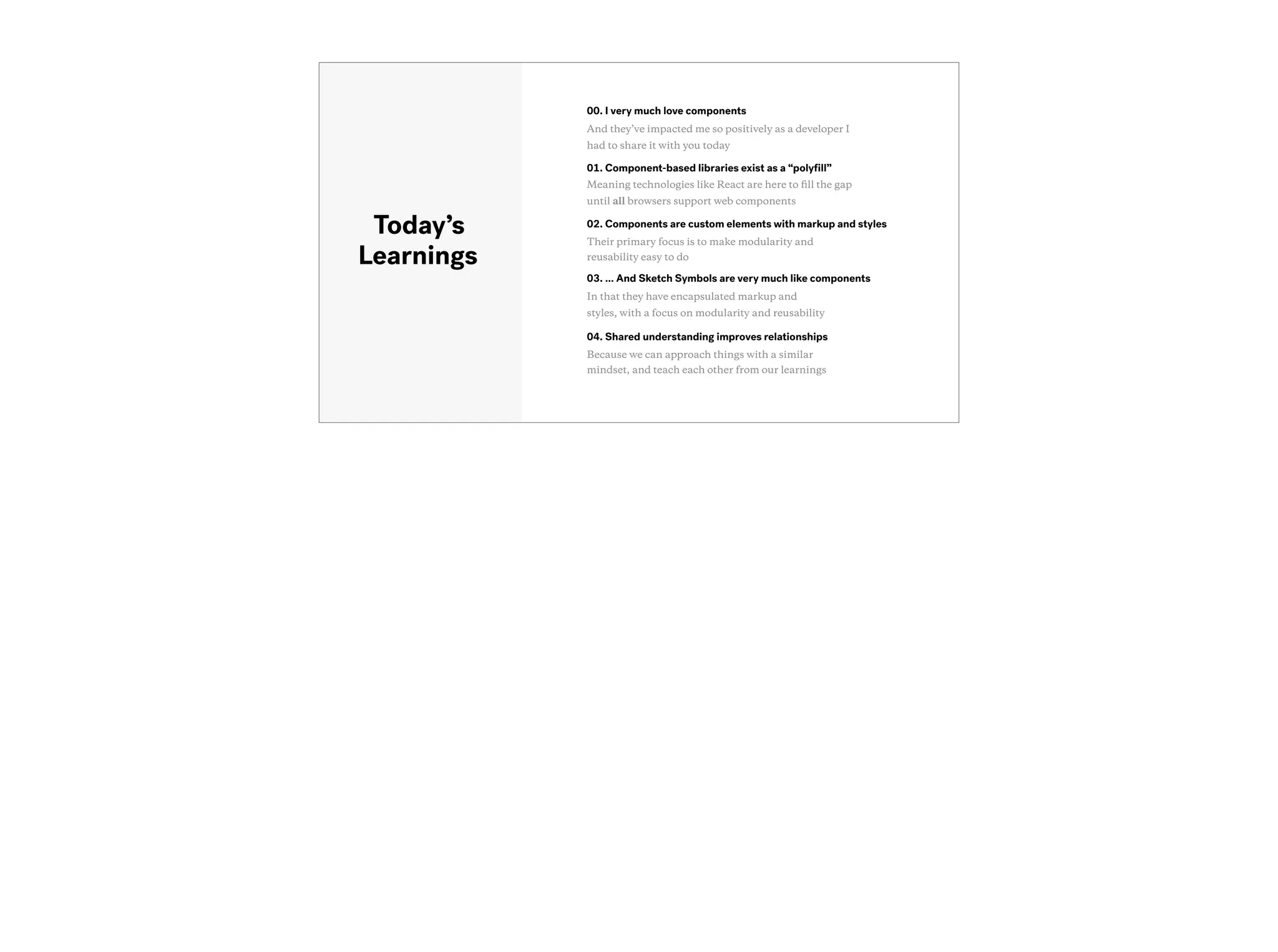03. … And Sketch Symbols are very much like components
In that they have encapsulated markup and
styles, with a focus on modularity and reusability
Today’s
Learnings
01. Component-based libraries exist as a “polyﬁll”
Meaning technologies like React are here to ﬁll the gap
until all browsers support web components
04. Shared understanding improves relationships
Because we can approach things with a similar
mindset, and teach each other from our learnings
00. I very much love components
And they’ve impacted me so positively as a developer I
had to share it with you today
02. Components are custom elements with markup and styles
Their primary focus is to make modularity and
reusability easy to do
 