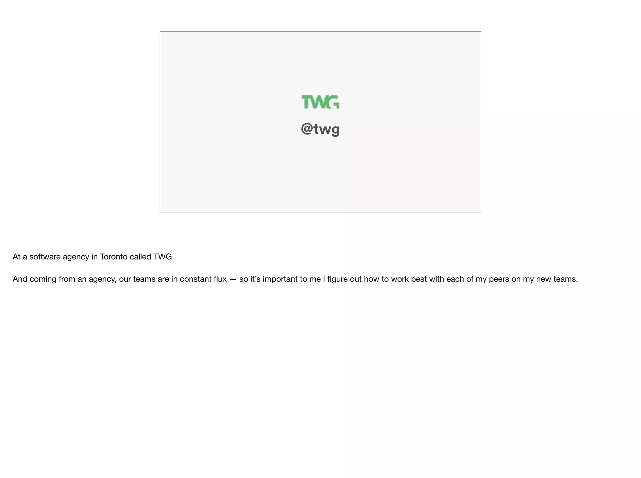 @twg
At a software agency in Toronto called TWG

 
And coming from an agency, our teams are in constant ﬂux — so it’s important to me I ﬁgure out how to work best with each of my peers on my new teams.
 