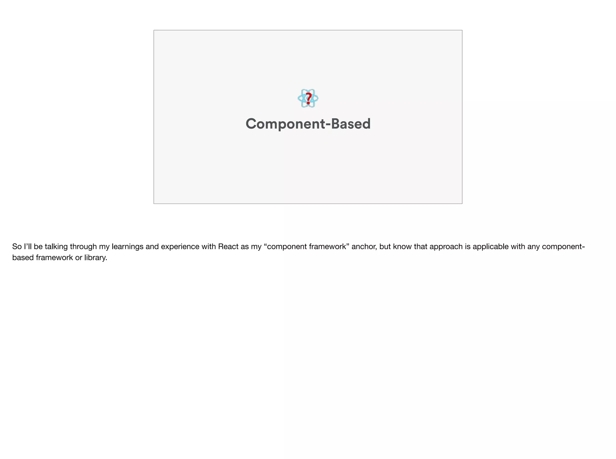 ❓
Component-Based
So I’ll be talking through my learnings and experience with React as my “component framework” anchor, but know that approach is applicable with any component-
based framework or library.
 