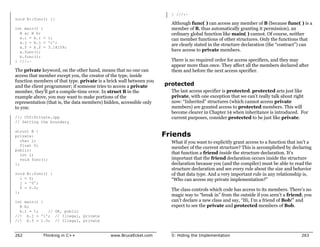 } ///:~
void B::func() {}
                                                                       Although func( ) can access any member of B (because func( ) is a
int main() {                                                           member of B, thus automatically granting it permission), an
  A a; B b;                                                            ordinary global function like main( ) cannot. Of course, neither
  a.i = b.i = 1;                                                       can member functions of other structures. Only the functions that
  a.j = b.j = 'c';
                                                                       are clearly stated in the structure declaration (the “contract”) can
  a.f = b.f = 3.14159;
  a.func();                                                            have access to private members.
  b.func();
} ///:~                                                                There is no required order for access specifiers, and they may
                                                                       appear more than once. They affect all the members declared after
The private keyword, on the other hand, means that no one can          them and before the next access specifier.
access that member except you, the creator of the type, inside
function members of that type. private is a brick wall between you
and the client programmer; if someone tries to access a private      protected
member, they’ll get a compile-time error. In struct B in the           The last access specifier is protected. protected acts just like
example above, you may want to make portions of the                    private, with one exception that we can’t really talk about right
representation (that is, the data members) hidden, accessible only     now: “Inherited” structures (which cannot access private
to you:                                                                members) are granted access to protected members. This will
                                                                       become clearer in Chapter 14 when inheritance is introduced. For
//: C05:Private.cpp                                                    current purposes, consider protected to be just like private.
// Setting the boundary

struct B {
private:                                                             Friends
   char j;                                                             What if you want to explicitly grant access to a function that isn’t a
   float f;
                                                                       member of the current structure? This is accomplished by declaring
public:
   int i;                                                              that function a friend inside the structure declaration. It’s
   void func();                                                        important that the friend declaration occurs inside the structure
};                                                                     declaration because you (and the compiler) must be able to read the
                                                                       structure declaration and see every rule about the size and behavior
void B::func() {                                                       of that data type. And a very important rule in any relationship is,
   i = 0;                                                              “Who can access my private implementation?”
   j = '0';
   f = 0.0;
                                                                       The class controls which code has access to its members. There’s no
};
                                                                       magic way to “break in” from the outside if you aren’t a friend; you
int main() {                                                           can’t declare a new class and say, “Hi, I’m a friend of Bob!” and
  B b;                                                                 expect to see the private and protected members of Bob.
  b.i = 1;   // OK, public
//! b.j = '1'; // Illegal, private
//! b.f = 1.0; // Illegal, private


262          Thinking in C++                 www.BruceEckel.com        5: Hiding the Implementation                                    263
 