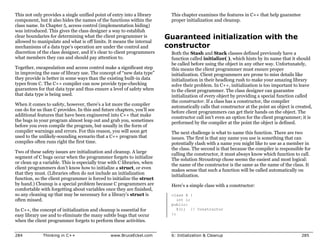 This not only provides a single unified point of entry into a library     This chapter examines the features in C++ that help guarantee
component, but it also hides the names of the functions within the        proper initialization and cleanup.
class name. In Chapter 5, access control (implementation hiding)
was introduced. This gives the class designer a way to establish
clear boundaries for determining what the client programmer is           Guaranteed initialization with the
allowed to manipulate and what is off limits. It means the internal
mechanisms of a data type’s operation are under the control and          constructor
discretion of the class designer, and it’s clear to client programmers    Both the Stash and Stack classes defined previously have a
what members they can and should pay attention to.                        function called initialize( ), which hints by its name that it should
                                                                          be called before using the object in any other way. Unfortunately,
Together, encapsulation and access control make a significant step        this means the client programmer must ensure proper
in improving the ease of library use. The concept of “new data type”      initialization. Client programmers are prone to miss details like
they provide is better in some ways than the existing built-in data       initialization in their headlong rush to make your amazing library
types from C. The C++ compiler can now provide type-checking              solve their problem. In C++, initialization is too important to leave
guarantees for that data type and thus ensure a level of safety when      to the client programmer. The class designer can guarantee
that data type is being used.                                             initialization of every object by providing a special function called
                                                                          the constructor. If a class has a constructor, the compiler
When it comes to safety, however, there’s a lot more the compiler         automatically calls that constructor at the point an object is created,
can do for us than C provides. In this and future chapters, you’ll see    before client programmers can get their hands on the object. The
additional features that have been engineered into C++ that make          constructor call isn’t even an option for the client programmer; it is
the bugs in your program almost leap out and grab you, sometimes          performed by the compiler at the point the object is defined.
before you even compile the program, but usually in the form of
compiler warnings and errors. For this reason, you will soon get          The next challenge is what to name this function. There are two
used to the unlikely-sounding scenario that a C++ program that            issues. The first is that any name you use is something that can
compiles often runs right the first time.                                 potentially clash with a name you might like to use as a member in
                                                                          the class. The second is that because the compiler is responsible for
Two of these safety issues are initialization and cleanup. A large        calling the constructor, it must always know which function to call.
segment of C bugs occur when the programmer forgets to initialize         The solution Stroustrup chose seems the easiest and most logical:
or clean up a variable. This is especially true with C libraries, when    the name of the constructor is the same as the name of the class. It
client programmers don’t know how to initialize a struct, or even         makes sense that such a function will be called automatically on
that they must. (Libraries often do not include an initialization         initialization.
function, so the client programmer is forced to initialize the struct
by hand.) Cleanup is a special problem because C programmers are          Here’s a simple class with a constructor:
comfortable with forgetting about variables once they are finished,
so any cleaning up that may be necessary for a library’s struct is        class X {
often missed.                                                                int i;
                                                                          public:
In C++, the concept of initialization and cleanup is essential for           X(); // Constructor
easy library use and to eliminate the many subtle bugs that occur         };
when the client programmer forgets to perform these activities.


284           Thinking in C++                   www.BruceEckel.com        6: Initialization & Cleanup                                      285
 