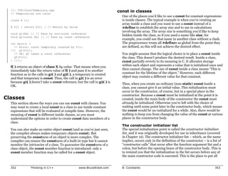 //: C08:ConstTemporary.cpp
  // Temporaries are const
                                                                           const in classes
                                                                             One of the places you’d like to use a const for constant expressions
  class X {};                                                                is inside classes. The typical example is when you’re creating an
                                                                             array inside a class and you want to use a const instead of a
  X f() { return X(); } // Return by value                                   #define to establish the array size and to use in calculations
                                                                             involving the array. The array size is something you’d like to keep
  void g1(X&) {} // Pass by non-const reference
  void g2(const X&) {} // Pass by const reference
                                                                             hidden inside the class, so if you used a name like size, for
                                                                             example, you could use that name in another class without a clash.
  int main() {                                                               The preprocessor treats all #defines as global from the point they
    // Error: const temporary created by f():                                are defined, so this will not achieve the desired effect.
  //! g1(f());
    // OK: g2 takes a const reference:                                       You might assume that the logical choice is to place a const inside
    g2(f());                                                                 the class. This doesn’t produce the desired result. Inside a class,
  } ///:~                                                                    const partially reverts to its meaning in C. It allocates storage
  f( ) returns an object of class X by value. That means when you            within each object and represents a value that is initialized once and
  immediately take the return value of f( ) and pass it to another           then cannot change. The use of const inside a class means “This is
  function as in the calls to g1( ) and g2( ), a temporary is created        constant for the lifetime of the object.” However, each different
  and that temporary is const. Thus, the call in g1( ) is an error           object may contain a different value for that constant.
  because g1( ) doesn’t take a const reference, but the call to g2( ) is
                                                                             Thus, when you create an ordinary (non-static) const inside a
  OK.
                                                                             class, you cannot give it an initial value. This initialization must
                                                                             occur in the constructor, of course, but in a special place in the
                                                                             constructor. Because a const must be initialized at the point it is
Classes                                                                      created, inside the main body of the constructor the const must
  This section shows the ways you can use const with classes. You            already be initialized. Otherwise you’re left with the choice of
  may want to create a local const in a class to use inside constant         waiting until some point later in the constructor body, which means
  expressions that will be evaluated at compile time. However, the           the const would be un-initialized for a while. Also, there would be
  meaning of const is different inside classes, so you must                  nothing to keep you from changing the value of the const at various
  understand the options in order to create const data members of a          places in the constructor body.
  class.
                                                                             The constructor initializer list
  You can also make an entire object const (and as you’ve just seen,         The special initialization point is called the constructor initializer
  the compiler always makes temporary objects const). But                    list, and it was originally developed for use in inheritance (covered
  preserving the constness of an object is more complex. The                 in Chapter 14). The constructor initializer list – which, as the name
  compiler can ensure the constness of a built-in type but it cannot         implies, occurs only in the definition of the constructor – is a list of
  monitor the intricacies of a class. To guarantee the constness of a        “constructor calls” that occur after the function argument list and a
  class object, the const member function is introduced: only a              colon, but before the opening brace of the constructor body. This is
  const member function may be called for a const object.                    to remind you that the initialization in the list occurs before any of
                                                                             the main constructor code is executed. This is the place to put all


  352           Thinking in C++                  www.BruceEckel.com          8: Constants                                                       353
 