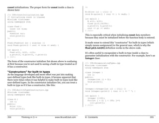 const initializations. The proper form for const inside a class is         };
shown here:
                                                                           B::B(int ii) : i(ii) {}
//: C08:ConstInitialization.cpp                                            void B::print() { cout << i << endl; }
// Initializing const in classes
#include <iostream>                                                        int main() {
using namespace std;                                                         B a(1), b(2);
                                                                             float pi(3.14159);
class Fred {                                                                 a.print(); b.print();
   const int size;                                                           cout << pi << endl;
public:                                                                    } ///:~
   Fred(int sz);
   void print();                                                           This is especially critical when initializing const data members
};                                                                         because they must be initialized before the function body is entered.

Fred::Fred(int sz) : size(sz) {}                                           It made sense to extend this “constructor” for built-in types (which
void Fred::print() { cout << size << endl; }                               simply means assignment) to the general case, which is why the
                                                                           float pi(3.14159) definition works in the above code.
int main() {
  Fred a(1), b(2), c(3);                                                   It’s often useful to encapsulate a built-in type inside a class to
  a.print(), b.print(), c.print();
                                                                           guarantee initialization with the constructor. For example, here’s an
} ///:~
                                                                           Integer class:
The form of the constructor initializer list shown above is confusing
                                                                           //: C08:EncapsulatingTypes.cpp
at first because you’re not used to seeing a built-in type treated as if
                                                                           #include <iostream>
it has a constructor.                                                      using namespace std;

“Constructors” for built-in types                                          class Integer {
As the language developed and more effort was put into making                 int i;
user-defined types look like built-in types, it became apparent that       public:
there were times when it was helpful to make built-in types look like         Integer(int ii = 0);
user-defined types. In the constructor initializer list, you can treat a      void print();
                                                                           };
built-in type as if it has a constructor, like this:
                                                                           Integer::Integer(int ii) : i(ii) {}
//: C08:BuiltInTypeConstructors.cpp
                                                                           void Integer::print() { cout << i << ' '; }
#include <iostream>
using namespace std;
                                                                           int main() {
                                                                             Integer i[100];
class B {
                                                                             for(int j = 0; j < 100; j++)
  int i;
                                                                               i[j].print();
public:
                                                                           } ///:~
  B(int ii);
  void print();



354           Thinking in C++                    www.BruceEckel.com        8: Constants                                                    355
 