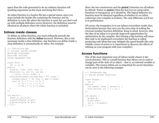 space than the code generated to do an ordinary function call              Here, the two constructors and the print( ) function are all inlines
  (pushing arguments on the stack and doing the CALL).                       by default. Notice in main( ) that the fact you are using inline
                                                                             functions is transparent, as it should be. The logical behavior of a
  An inline function in a header file has a special status, since you        function must be identical regardless of whether it’s an inline
  must include the header file containing the function and its               (otherwise your compiler is broken). The only difference you’ll see
  definition in every file where the function is used, but you don’t end     is in performance.
  up with multiple definition errors (however, the definition must be
  identical in all places where the inline function is included).            Of course, the temptation is to use inlines everywhere inside class
                                                                             declarations because they save you the extra step of making the
                                                                             external member function definition. Keep in mind, however, that
Inlines inside classes                                                       the idea of an inline is to provide improved opportunities for
  To define an inline function, you must ordinarily precede the              optimization by the compiler. But inlining a big function will cause
  function definition with the inline keyword. However, this is not          that code to be duplicated everywhere the function is called,
  necessary inside a class definition. Any function you define inside a      producing code bloat that may mitigate the speed benefit (the only
  class definition is automatically an inline. For example:                  reliable course of action is to experiment to discover the effects of
                                                                             inlining on your program with your compiler).
  //: C09:Inline.cpp
  // Inlines inside classes
  #include <iostream>                                                      Access functions
  #include <string>
  using namespace std;                                                       One of the most important uses of inlines inside classes is the
                                                                             access function. This is a small function that allows you to read or
  class Point {                                                              change part of the state of an object – that is, an internal variable or
     int i, j, k;                                                            variables. The reason inlines are so important for access functions
  public:                                                                    can be seen in the following example:
     Point(): i(0), j(0), k(0) {}
     Point(int ii, int jj, int kk)                                           //: C09:Access.cpp
       : i(ii), j(jj), k(kk) {}                                              // Inline access functions
     void print(const string& msg = "") const {
       if(msg.size() != 0) cout << msg << endl;                              class Access {
       cout << "i = " << i << ", "                                              int i;
            << "j = " << j << ", "                                           public:
            << "k = " << k << endl;                                             int read() const { return i; }
     }                                                                          void set(int ii) { i = ii; }
  };                                                                         };

  int main() {                                                               int main() {
    Point p, q(1,2,3);                                                         Access A;
    p.print("value of p");                                                     A.set(100);
    q.print("value of q");                                                     int x = A.read();
  } ///:~                                                                    } ///:~




  378           Thinking in C++                  www.BruceEckel.com          9: Inline Functions                                               379
 