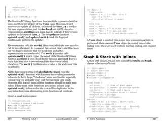 updateLocal();
      return local.tm_sec;                                                  int main() {
  }                                                                           Time start;
};                                                                            for(int i = 1; i < 1000; i++) {
#endif // CPPTIME_H ///:~                                                       cout << i << ' ';
                                                                                if(i%10 == 0) cout << endl;
The Standard C library functions have multiple representations for            }
time, and these are all part of the Time class. However, it isn’t             Time end;
necessary to update all of them, so instead the time_t t is used as           cout << endl;
the base representation, and the tm local and ASCII character                 cout << "start = " << start.ascii();
                                                                              cout << "end = " << end.ascii();
representation asciiRep each have flags to indicate if they’ve been
                                                                              cout << "delta = " << end.delta(&start);
updated to the current time_t. The two private functions                    } ///:~
updateLocal( ) and updateAscii( ) check the flags and
conditionally perform the update.                                           A Time object is created, then some time-consuming activity is
                                                                            performed, then a second Time object is created to mark the
The constructor calls the mark( ) function (which the user can also         ending time. These are used to show starting, ending, and elapsed
call to force the object to represent the current time), and this clears    times.
the two flags to indicate that the local time and ASCII
representation are now invalid. The ascii( ) function calls
updateAscii( ), which copies the result of the Standard C library
function asctime( ) into a local buffer because asctime( ) uses a
                                                                           Stash & Stack with inlines
static data area that is overwritten if the function is called              Armed with inlines, we can now convert the Stash and Stack
elsewhere. The ascii( ) function return value is the address of this        classes to be more efficient:
local buffer.
                                                                            //: C09:Stash4.h
                                                                            // Inline functions
All the functions starting with daylightSavings( ) use the                  #ifndef STASH4_H
updateLocal( ) function, which causes the resulting composite               #define STASH4_H
inlines to be fairly large. This doesn’t seem worthwhile, especially        #include "../require.h"
considering you probably won’t call the functions very much.
However, this doesn’t mean all the functions should be made non-            class Stash {
inline. If you make other functions non-inline, at least keep                 int size;      // Size of each space
updateLocal( ) inline so that its code will be duplicated in the              int quantity; // Number of storage spaces
                                                                              int next;      // Next empty space
non-inline functions, eliminating extra function-call overhead.               // Dynamically allocated array of bytes:
                                                                              unsigned char* storage;
Here’s a small test program:                                                  void inflate(int increase);
                                                                            public:
//: C09:Cpptime.cpp                                                           Stash(int sz) : size(sz), quantity(0),
// Testing a simple time class                                                  next(0), storage(0) {}
#include "Cpptime.h"                                                          Stash(int sz, int initQuantity) : size(sz),
#include <iostream>                                                             quantity(0), next(0), storage(0) {
using namespace std;                                                            inflate(initQuantity);



384           Thinking in C++                   www.BruceEckel.com          9: Inline Functions                                           385
 