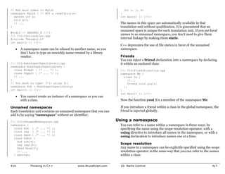 // Add more names to MyLib                                             int i, j, k;
namespace MyLib { // NOT a redefinition!                             }
  extern int y;                                                      int main() {} ///:~
  void g();
  // ...                                                             The names in this space are automatically available in that
}                                                                    translation unit without qualification. It is guaranteed that an
                                                                     unnamed space is unique for each translation unit. If you put local
#endif // HEADER2_H ///:~
//: C10:Continuation.cpp
                                                                     names in an unnamed namespace, you don’t need to give them
#include "Header2.h"                                                 internal linkage by making them static.
int main() {} ///:~
                                                                     C++ deprecates the use of file statics in favor of the unnamed
   x   A namespace name can be aliased to another name, so you       namespace.
       don’t have to type an unwieldy name created by a library
       vendor:                                                       Friends
                                                                     You can inject a friend declaration into a namespace by declaring
//: C10:BobsSuperDuperLibrary.cpp                                    it within an enclosed class:
namespace BobsSuperDuperLibrary {
  class Widget { /* ... */ };                                        //: C10:FriendInjection.cpp
  class Poppit { /* ... */ };                                        namespace Me {
  // ...                                                               class Us {
}                                                                         //...
// Too much to type! I’ll alias it:                                       friend void you();
namespace Bob = BobsSuperDuperLibrary;                                 };
int main() {} ///:~                                                  }
                                                                     int main() {} ///:~
   x   You cannot create an instance of a namespace as you can
       with a class.                                                 Now the function you( ) is a member of the namespace Me.

Unnamed namespaces                                                   If you introduce a friend within a class in the global namespace, the
Each translation unit contains an unnamed namespace that you can     friend is injected globally.
add to by saying “namespace” without an identifier:
//: C10:UnnamedNamespaces.cpp                                      Using a namespace
namespace {                                                          You can refer to a name within a namespace in three ways: by
  class Arm { /* ... */ };                                           specifying the name using the scope resolution operator, with a
  class Leg { /* ... */ };                                           using directive to introduce all names in the namespace, or with a
  class Head { /* ... */ };
                                                                     using declaration to introduce names one at a time.
  class Robot {
    Arm arm[4];
    Leg leg[16];                                                     Scope resolution
    Head head[3];                                                    Any name in a namespace can be explicitly specified using the scope
    // ...                                                           resolution operator in the same way that you can refer to the names
  } xanthan;                                                         within a class:


416          Thinking in C++                 www.BruceEckel.com      10: Name Control                                                 417
 