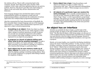 the solution will run. There’s still a connection back to the                    4.      Every object has a type. Using the parlance, each
computer, though. Each object looks quite a bit like a little                            object is an instance of a class, in which “class” is
computer; it has a state, and it has operations that you can ask it to                   synonymous with “type.” The most important distinguishing
perform. However, this doesn’t seem like such a bad analogy to                           characteristic of a class is “What messages can you send to
objects in the real world; they all have characteristics and                             it?”
behaviors.
                                                                                 5.      All objects of a particular type can receive the
Some language designers have decided that object-oriented                                same messages. This is actually a loaded statement, as
programming by itself is not adequate to easily solve all                                you will see later. Because an object of type “circle” is also an
programming problems, and advocate the combination of various                            object of type “shape,” a circle is guaranteed to accept shape
approaches into multiparadigm programming languages.1                                    messages. This means you can write code that talks to shapes
                                                                                         and automatically handles anything that fits the description
Alan Kay summarized five basic characteristics of Smalltalk, the                         of a shape. This substitutability is one of the most powerful
first successful object-oriented language and one of the languages                       concepts in OOP.
upon which C++ is based. These characteristics represent a pure
approach to object-oriented programming:
                                                                               An object has an interface
1.      Everything is an object. Think of an object as a fancy
                                                                                 Aristotle was probably the first to begin a careful study of the
        variable; it stores data, but you can “make requests” to that
                                                                                 concept of type; he spoke of “the class of fishes and the class of
        object, asking it to perform operations on itself. In theory,
                                                                                 birds.” The idea that all objects, while being unique, are also part of
        you can take any conceptual component in the problem
                                                                                 a class of objects that have characteristics and behaviors in common
        you’re trying to solve (dogs, buildings, services, etc.) and
                                                                                 was used directly in the first object-oriented language, Simula-67,
        represent it as an object in your program.
                                                                                 with its fundamental keyword class that introduces a new type into
2.      A program is a bunch of objects telling each                             a program.
        other what to do by sending messages. To make a
        request of an object, you “send a message” to that object.               Simula, as its name implies, was created for developing simulations
        More concretely, you can think of a message as a request to              such as the classic “bank teller problem2.” In this, you have a bunch
        call a function that belongs to a particular object.                     of tellers, customers, accounts, transactions, and units of money – a
                                                                                 lot of “objects.” Objects that are identical except for their state
3.      Each object has its own memory made up of                                during a program’s execution are grouped together into “classes of
        other objects. Put another way, you create a new kind of                 objects” and that’s where the keyword class came from. Creating
        object by making a package containing existing objects. Thus,            abstract data types (classes) is a fundamental concept in object-
        you can build complexity in a program while hiding it behind             oriented programming. Abstract data types work almost exactly like
        the simplicity of objects.                                               built-in types: You can create variables of a type (called objects or
                                                                                 instances in object-oriented parlance) and manipulate those
                                                                                 variables (called sending messages or requests; you send a message

     1 See Multiparadigm Programming in Leda by Timothy Budd (Addison-Wesley          2 You can find an interesting implementation of this problem in Volume 2 of this
     1995).                                                                           book, available at www.BruceEckel.com.



24              Thinking in C++                        www.BruceEckel.com        1: Introduction to Objects                                                              25
 