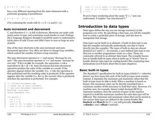 A = X + Y - 2/2 + Z;                                                         cout << --i << endl; // Pre-decrement
                                                                               cout << j-- << endl; // Post decrement
  has a very different meaning from the same statement with a                } ///:~
  particular grouping of parentheses:
                                                                             If you’ve been wondering about the name “C++,” now you
  A = X + (Y - 2)/(2 + Z);                                                   understand. It implies “one step beyond C.”
  (Try evaluating the result with X = 1, Y = 2, and Z = 3.)
                                                                           Introduction to data types
Auto increment and decrement                                                 Data types define the way you use storage (memory) in the
  C, and therefore C++, is full of shortcuts. Shortcuts can make code        programs you write. By specifying a data type, you tell the compiler
  much easier to type, and sometimes much harder to read. Perhaps            how to create a particular piece of storage, and also how to
  the C language designers thought it would be easier to understand a        manipulate that storage.
  tricky piece of code if your eyes didn’t have to scan as large an area
  of print.                                                                  Data types can be built-in or abstract. A built-in data type is one
                                                                             that the compiler intrinsically understands, one that is wired
  One of the nicer shortcuts is the auto-increment and auto-                 directly into the compiler. The types of built-in data are almost
  decrement operators. You often use these to change loop variables,         identical in C and C++. In contrast, a user-defined data type is one
  which control the number of times a loop executes.                         that you or another programmer create as a class. These are
                                                                             commonly referred to as abstract data types. The compiler knows
  The auto-decrement operator is ‘--’ and means “decrease by one             how to handle built-in types when it starts up; it “learns” how to
  unit.” The auto-increment operator is ‘++’ and means “increase by          handle abstract data types by reading header files containing class
  one unit.” If A is an int, for example, the expression ++A is              declarations (you’ll learn about this in later chapters).
  equivalent to (A = A + 1). Auto-increment and auto-decrement
  operators produce the value of the variable as a result. If the
  operator appears before the variable, (i.e., ++A), the operation is      Basic built-in types
  first performed and the resulting value is produced. If the operator       The Standard C specification for built-in types (which C++ inherits)
  appears after the variable (i.e. A++), the current value is produced,      doesn’t say how many bits each of the built-in types must contain.
  and then the operation is performed. For example:                          Instead, it stipulates the minimum and maximum values that the
                                                                             built-in type must be able to hold. When a machine is based on
  //: C03:AutoIncrement.cpp                                                  binary, this maximum value can be directly translated into a
  // Shows use of auto-increment
                                                                             minimum number of bits necessary to hold that value. However, if a
  // and auto-decrement operators.
  #include <iostream>                                                        machine uses, for example, binary-coded decimal (BCD) to
  using namespace std;                                                       represent numbers, then the amount of space in the machine
                                                                             required to hold the maximum numbers for each data type will be
  int main() {                                                               different. The minimum and maximum values that can be stored in
    int i = 0;                                                               the various data types are defined in the system header files
    int j = 0;                                                               limits.h and float.h (in C++ you will generally #include
    cout << ++i << endl; // Pre-increment                                    <climits> and <cfloat> instead).
    cout << j++ << endl; // Post-increment



  128           Thinking in C++                   www.BruceEckel.com         3: The C in C++                                                 129
 
