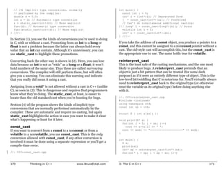 // (4) Implicit type conversions, normally                            int main() {
  // performed by the compiler:                                           const int i = 0;
  double d = 0.0;                                                         int* j = (int*)&i; // Deprecated form
  int x = d; // Automatic type conversion                                 j = const_cast<int*>(&i); // Preferred
  x = static_cast<int>(d); // More explicit                               // Can't do simultaneous additional casting:
  func(d); // Automatic type conversion                                 //! long* l = const_cast<long*>(&i); // Error
  func(static_cast<int>(d)); // More explicit                             volatile int k = 0;
} ///:~                                                                   int* u = const_cast<int*>(&k);
                                                                        } ///:~
In Section (1), you see the kinds of conversions you’re used to doing
in C, with or without a cast. Promoting from an int to a long or        If you take the address of a const object, you produce a pointer to a
float is not a problem because the latter can always hold every         const, and this cannot be assigned to a nonconst pointer without a
value that an int can contain. Although it’s unnecessary, you can       cast. The old-style cast will accomplish this, but the const_cast is
use static_cast to highlight these promotions.                          the appropriate one to use. The same holds true for volatile.

Converting back the other way is shown in (2). Here, you can lose       reinterpret_cast
data because an int is not as “wide” as a long or a float; it won’t     This is the least safe of the casting mechanisms, and the one most
hold numbers of the same size. Thus these are called narrowing          likely to produce bugs. A reinterpret_cast pretends that an
conversions. The compiler will still perform these, but will often      object is just a bit pattern that can be treated (for some dark
give you a warning. You can eliminate this warning and indicate         purpose) as if it were an entirely different type of object. This is the
that you really did mean it using a cast.                               low-level bit twiddling that C is notorious for. You’ll virtually always
                                                                        need to reinterpret_cast back to the original type (or otherwise
Assigning from a void* is not allowed without a cast in C++ (unlike     treat the variable as its original type) before doing anything else
C), as seen in (3). This is dangerous and requires that programmers     with it.
know what they’re doing. The static_cast, at least, is easier to
locate than the old standard cast when you’re hunting for bugs.         //: C03:reinterpret_cast.cpp
                                                                        #include <iostream>
Section (4) of the program shows the kinds of implicit type             using namespace std;
                                                                        const int sz = 100;
conversions that are normally performed automatically by the
compiler. These are automatic and require no casting, but again         struct X { int a[sz]; };
static_cast highlights the action in case you want to make it clear
what’s happening or hunt for it later.                                  void print(X* x) {
                                                                          for(int i = 0; i < sz; i++)
const_cast                                                                  cout << x->a[i] << ' ';
If you want to convert from a const to a nonconst or from a               cout << endl << "--------------------" << endl;
volatile to a nonvolatile, you use const_cast. This is the only         }
conversion allowed with const_cast; if any other conversion is          int main() {
involved it must be done using a separate expression or you’ll get a      X x;
compile-time error.                                                       print(&x);
                                                                          int* xp = reinterpret_cast<int*>(&x);
//: C03:const_cast.cpp                                                    for(int* i = xp; i < xp + sz; i++)



170          Thinking in C++                   www.BruceEckel.com       3: The C in C++                                                   171
 