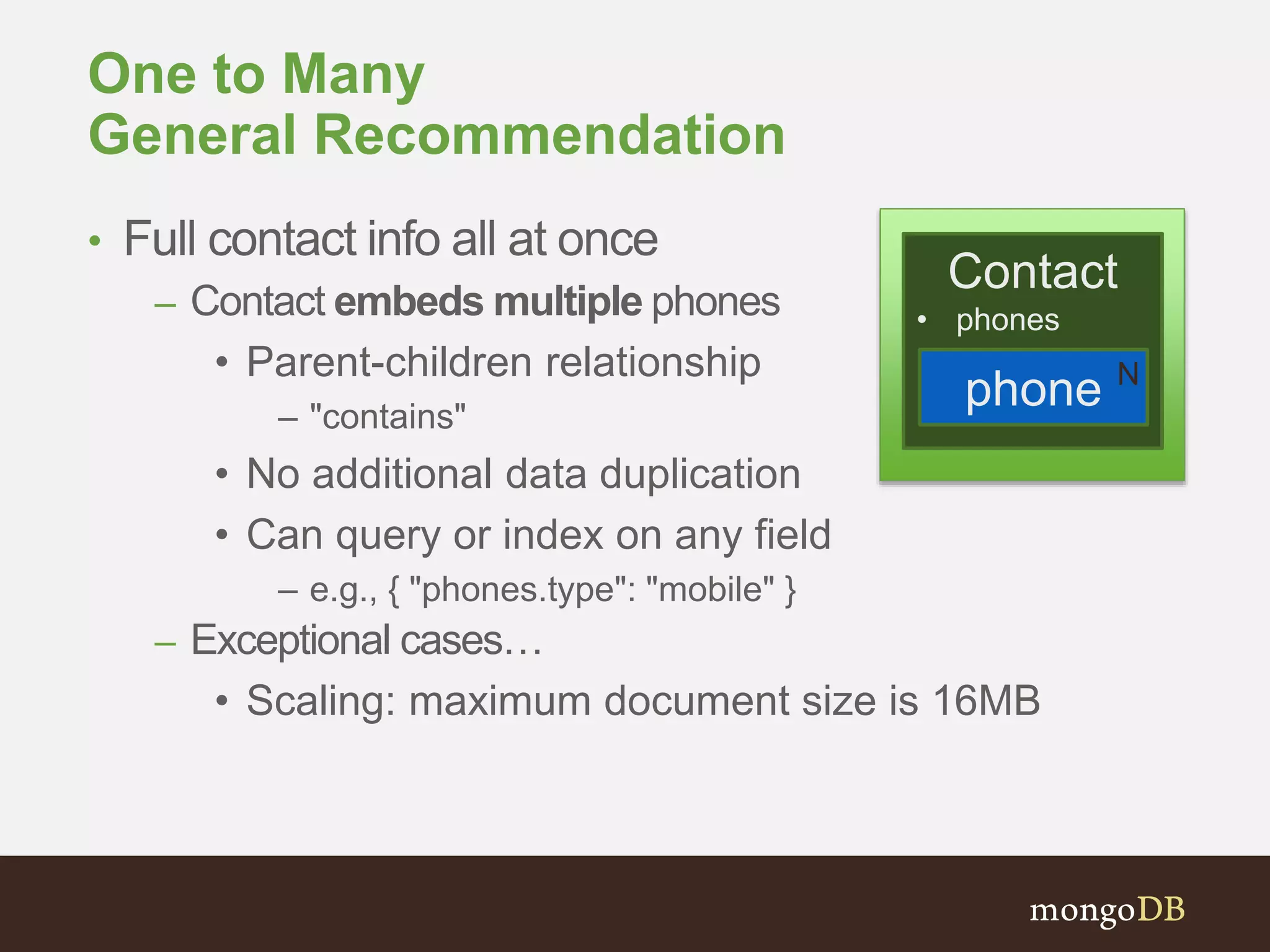 One to Many
General Recommendation
• Full contact info all at once
– Contact embeds multiple phones
• Parent-children relationship
– "contains"
• No additional data duplication
• Can query or index on any field
– e.g., { "phones.type": "mobile" }
– Exceptional cases…
• Scaling: maximum document size is 16MB
Contact
• phones
phone N
 