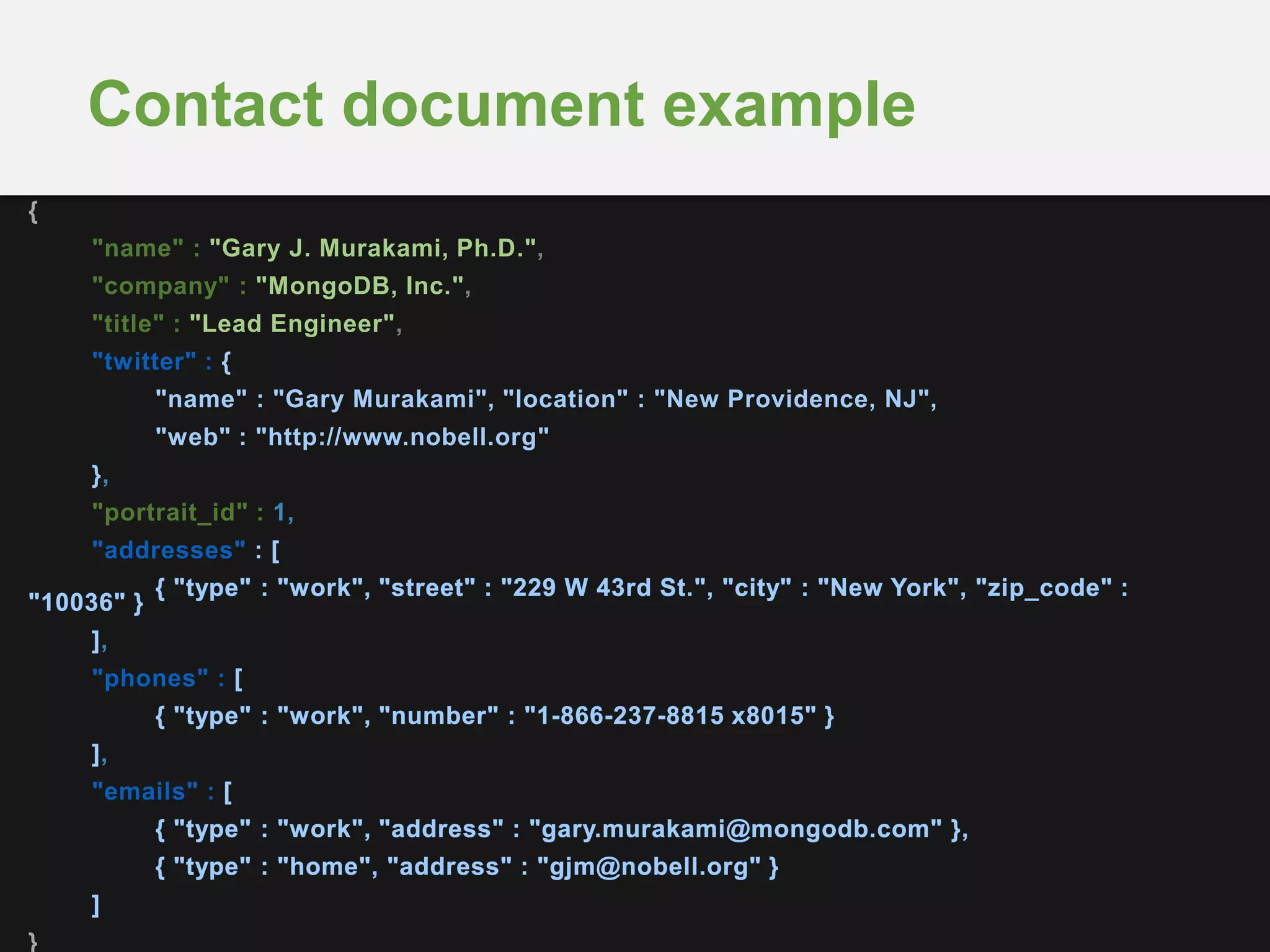 Contact document example
{
"name" : "Gary J. Murakami, Ph.D.",
"company" : "MongoDB, Inc.",
"title" : "Lead Engineer",
"twitter" : {
"name" : "Gary Murakami", "location" : "New Providence, NJ",
"web" : "http://www.nobell.org"
},
"portrait_id" : 1,
"addresses" :
,
"phones" :
,
"emails" :
}
 
