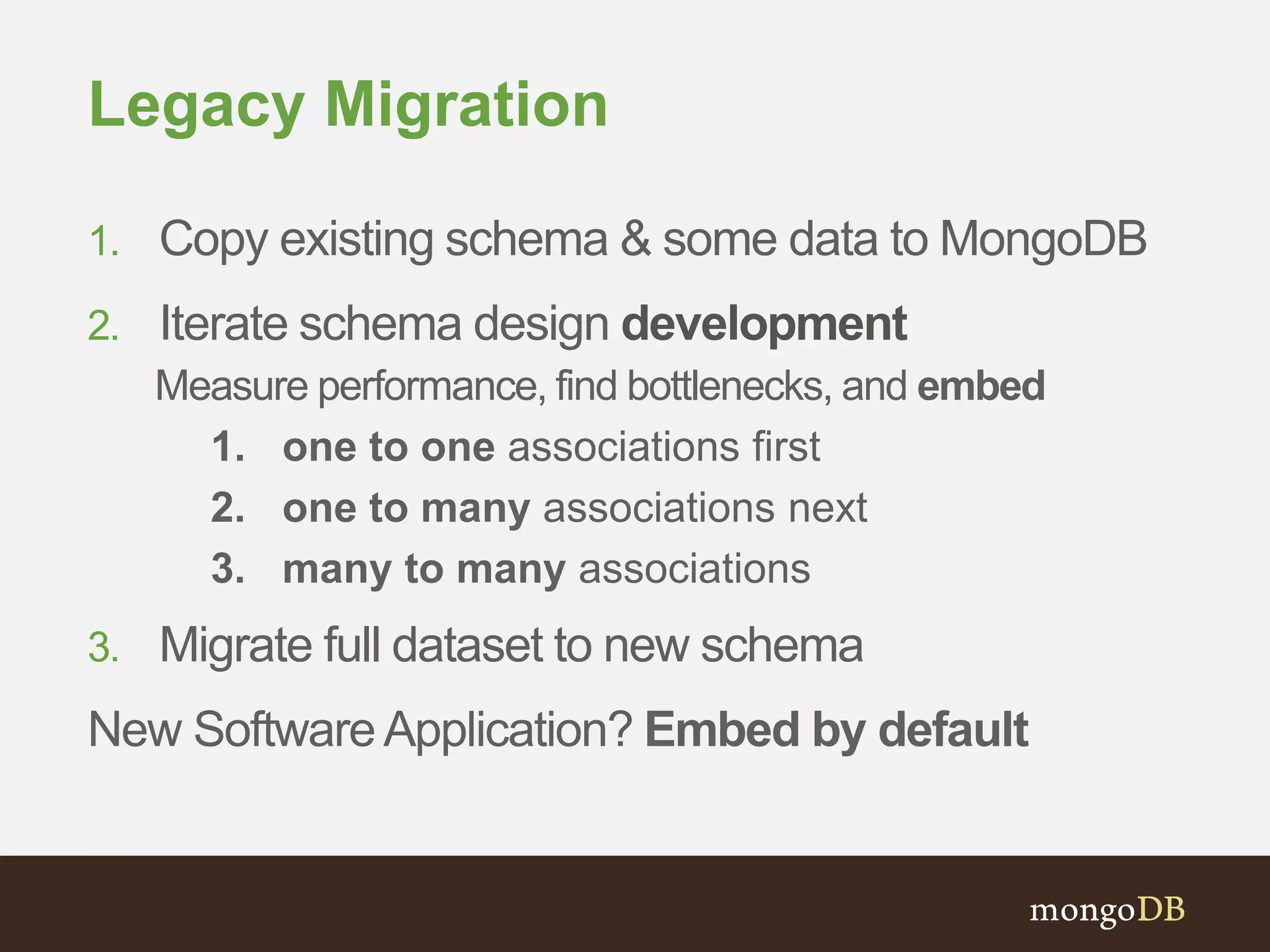 Legacy Migration
1. Copy existing schema & some data to MongoDB
2. Iterate schema design development
Measure performance, find bottlenecks, and embed
1. one to one associations first
2. one to many associations next
3. many to many associations
3. Migrate full dataset to new schema
New SoftwareApplication? Embed by default
 