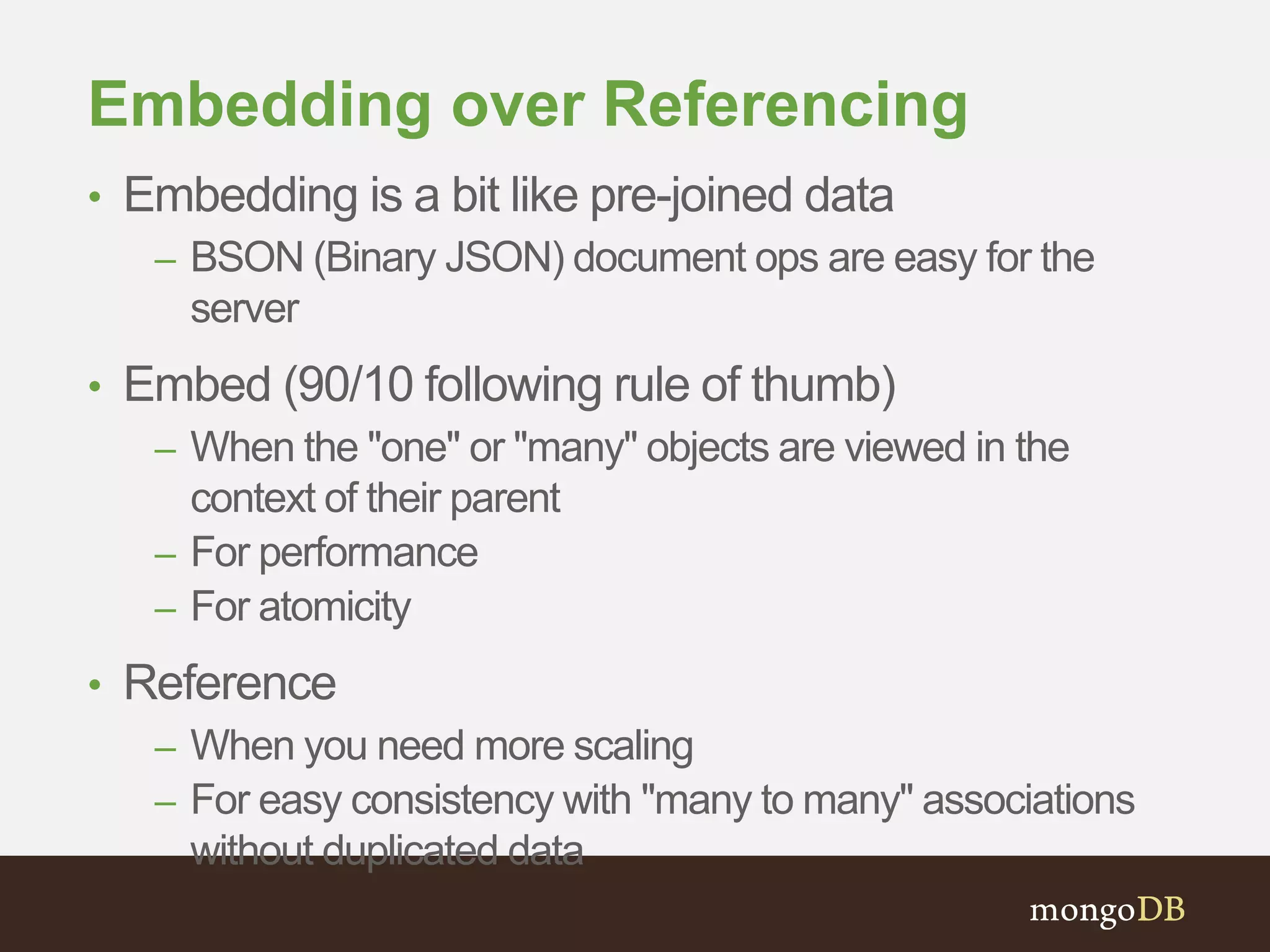 Embedding over Referencing
• Embedding is a bit like pre-joined data
– BSON (Binary JSON) document ops are easy for the
server
• Embed (90/10 following rule of thumb)
– When the "one" or "many" objects are viewed in the
context of their parent
– For performance
– For atomicity
• Reference
– When you need more scaling
– For easy consistency with "many to many" associations
without duplicated data
 