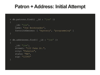 Patron + Address: Initial Attempt
> db.patrons.find({ _id : “joe” })
{
_id: "joe“,
name: "Joe Bookreader”,
favoriteGenres: [ ”mystery”, ”programming” ]
}
> db.addresses.find({ _id : “joe” })
{
_id: "joe“,
street: "123 Fake St.",
city: "Faketon",
state: "MA",
zip: “12345”
}
 