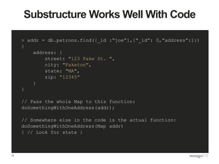 17
Substructure Works Well With Code
> addr = db.patrons.find({_id :“joe”},{“_id”: 0,”address”:1})
{
address: {
street: "123 Fake St. ",
city: "Faketon",
state: "MA",
zip: “12345”
}
}
// Pass the whole Map to this function:
doSomethingWithOneAddress(addr);
// Somewhere else in the code is the actual function:
doSomethingWithOneAddress(Map addr)
{ // Look for state }
 