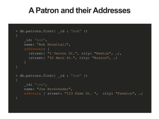 A Patron and their Addresses
> db.patrons.find({ _id : “bob” })
{
_id: “bob",
name: “Bob Knowitall",
addresses: [
{street: "1 Vernon St.", city: "Newton", …},
{street: "52 Main St.", city: "Boston", …}
]
}
> db.patrons.find({ _id : “joe” })
{
_id: "joe",
name: "Joe Bookreader",
address: { street: "123 Fake St. ", city: "Faketon", …}
}
 