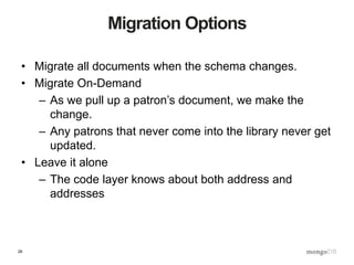 26
Migration Options
• Migrate all documents when the schema changes.
• Migrate On-Demand
– As we pull up a patron’s document, we make the
change.
– Any patrons that never come into the library never get
updated.
• Leave it alone
– The code layer knows about both address and
addresses
 