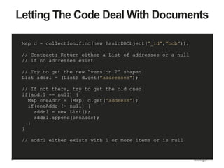 27
Letting The Code Deal With Documents
Map d = collection.find(new BasicDBObject(”_id”,”bob”));
// Contract: Return either a List of addresses or a null
// if no addresses exist
// Try to get the new “version 2” shape:
List addrl = (List) d.get(”addresses”);
// If not there, try to get the old one:
if(addrl == null) {
Map oneAddr = (Map) d.get(”address”);
if(oneAddr != null) {
addrl = new List();
addrl.append(oneAddr);
}
}
// addrl either exists with 1 or more items or is null
 
