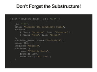 Don’t Forget the Substructure!
> book = db.books.find({ _id : “123” })
{
_id: “123”,
title: "MongoDB: The Definitive Guide",
authors: [
{ first: "Kristina”, last: “Chodorow” },
{ first: ”Mike”, last: “Dirolf” }
],
published_date: ISODate(”2010-09-24”),
pages: 216,
language: "English",
publisher: {
name: "O’Reilly Media",
founded: 1980,
locations: ["CA”, ”NY” ]
}
}
 